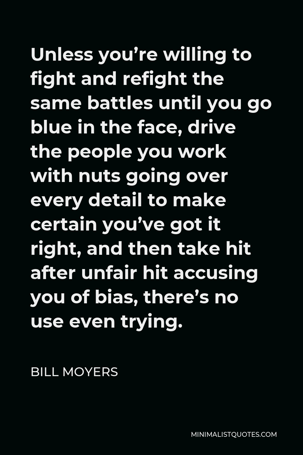 Bill Moyers Quote - Unless you’re willing to fight and refight the same battles until you go blue in the face, drive the people you work with nuts going over every detail to make certain you’ve got it right, and then take hit after unfair hit accusing you of bias, there’s no use even trying.