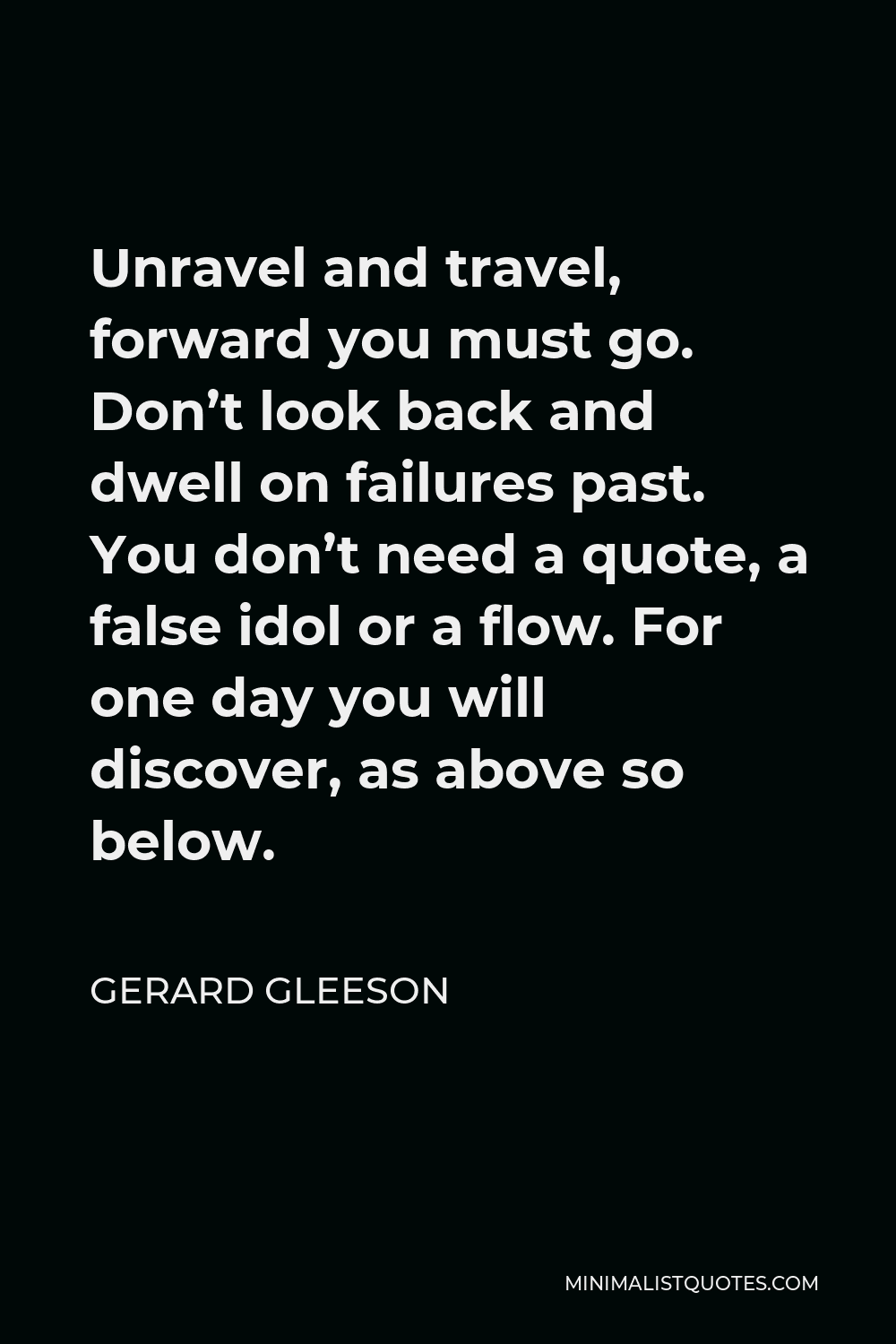 Gerard Gleeson Quote - Unravel and travel, forward you must go. Don’t look back and dwell on failures past. You don’t need a quote, a false idol or a flow. For one day you will discover, as above so below.