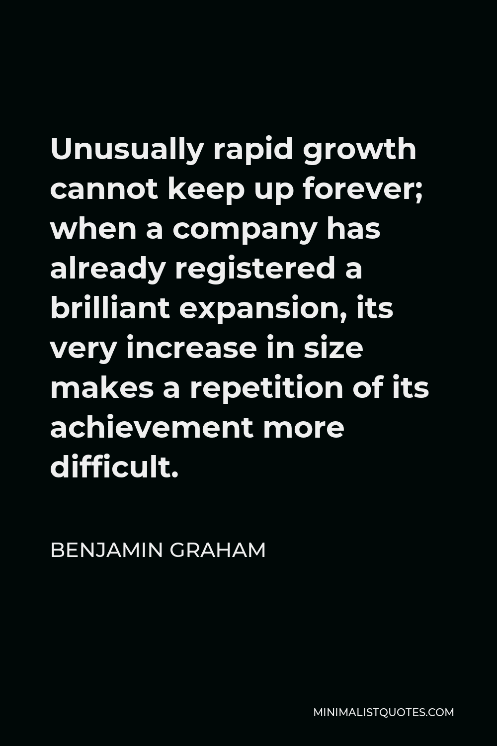 Benjamin Graham Quote - Unusually rapid growth cannot keep up forever; when a company has already registered a brilliant expansion, its very increase in size makes a repetition of its achievement more difficult.