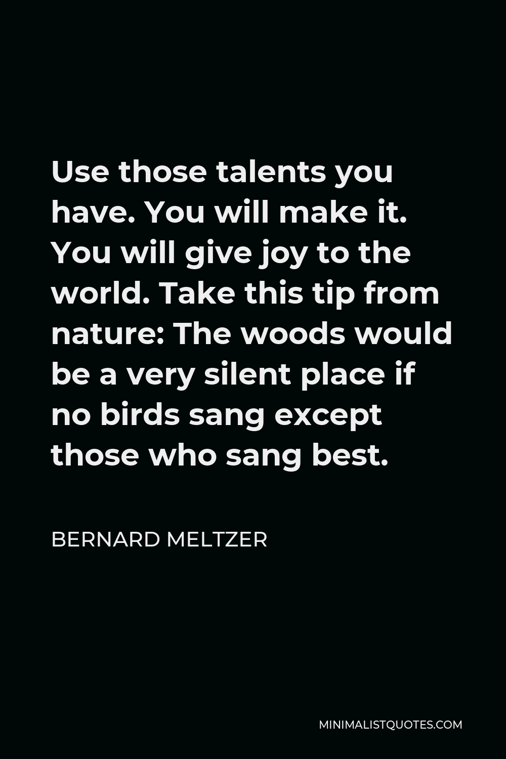 Bernard Meltzer Quote - Use those talents you have. You will make it. You will give joy to the world. Take this tip from nature: The woods would be a very silent place if no birds sang except those who sang best.