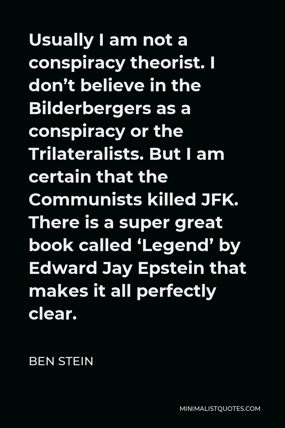 Ben Stein Quote - Usually I am not a conspiracy theorist. I don’t believe in the Bilderbergers as a conspiracy or the Trilateralists. But I am certain that the Communists killed JFK. There is a super great book called ‘Legend’ by Edward Jay Epstein that makes it all perfectly clear.