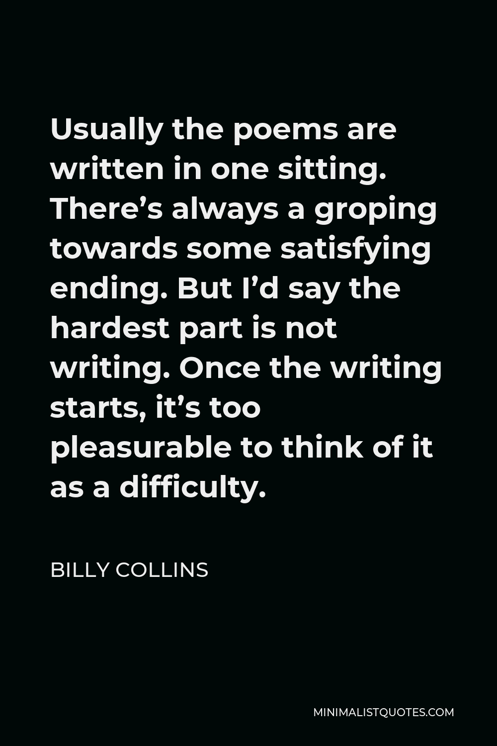 Billy Collins Quote - Usually the poems are written in one sitting. There’s always a groping towards some satisfying ending. But I’d say the hardest part is not writing. Once the writing starts, it’s too pleasurable to think of it as a difficulty.