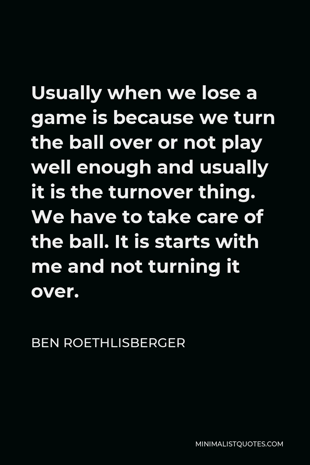 Ben Roethlisberger Quote - Usually when we lose a game is because we turn the ball over or not play well enough and usually it is the turnover thing. We have to take care of the ball. It is starts with me and not turning it over.