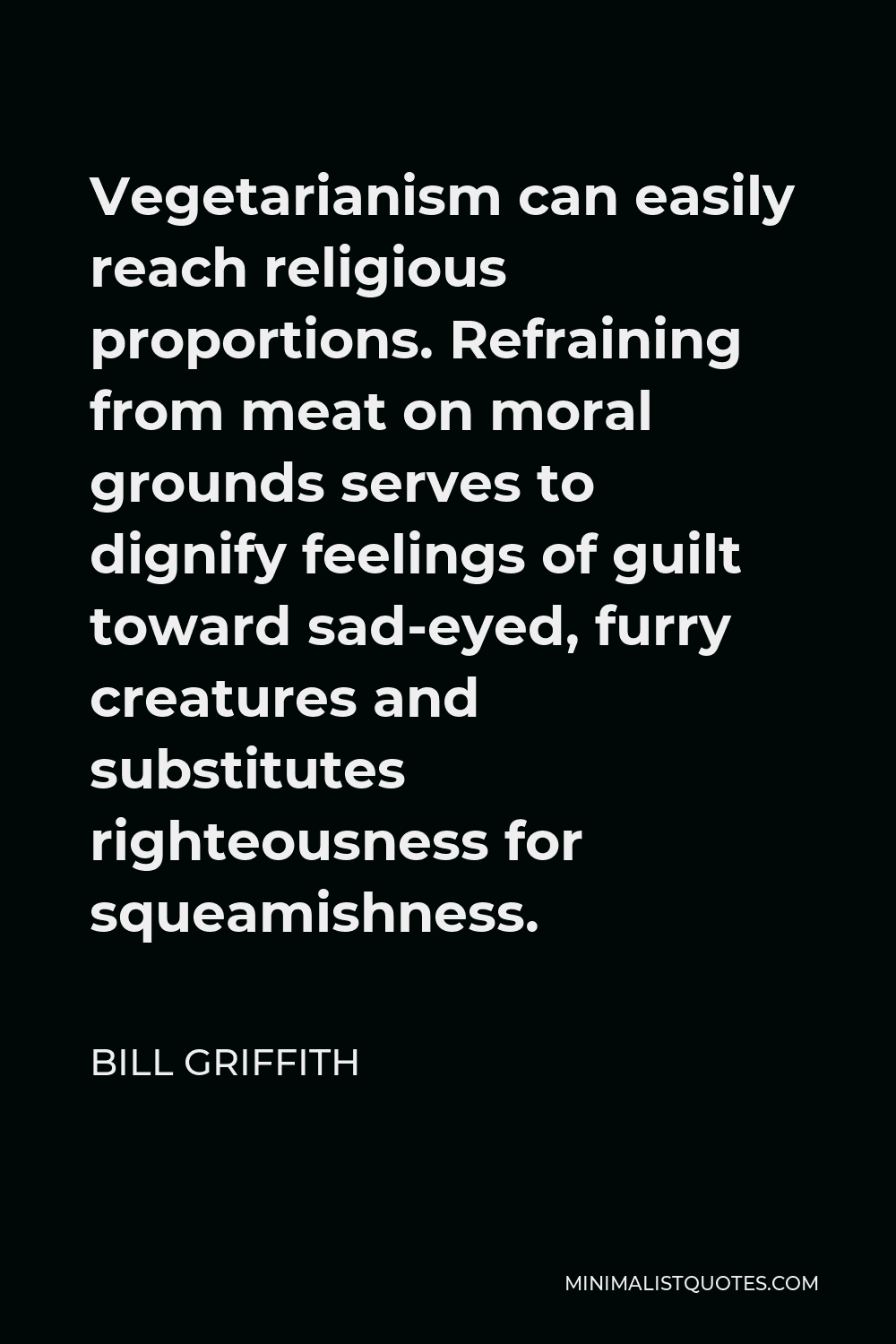 Bill Griffith Quote - Vegetarianism can easily reach religious proportions. Refraining from meat on moral grounds serves to dignify feelings of guilt toward sad-eyed, furry creatures and substitutes righteousness for squeamishness.