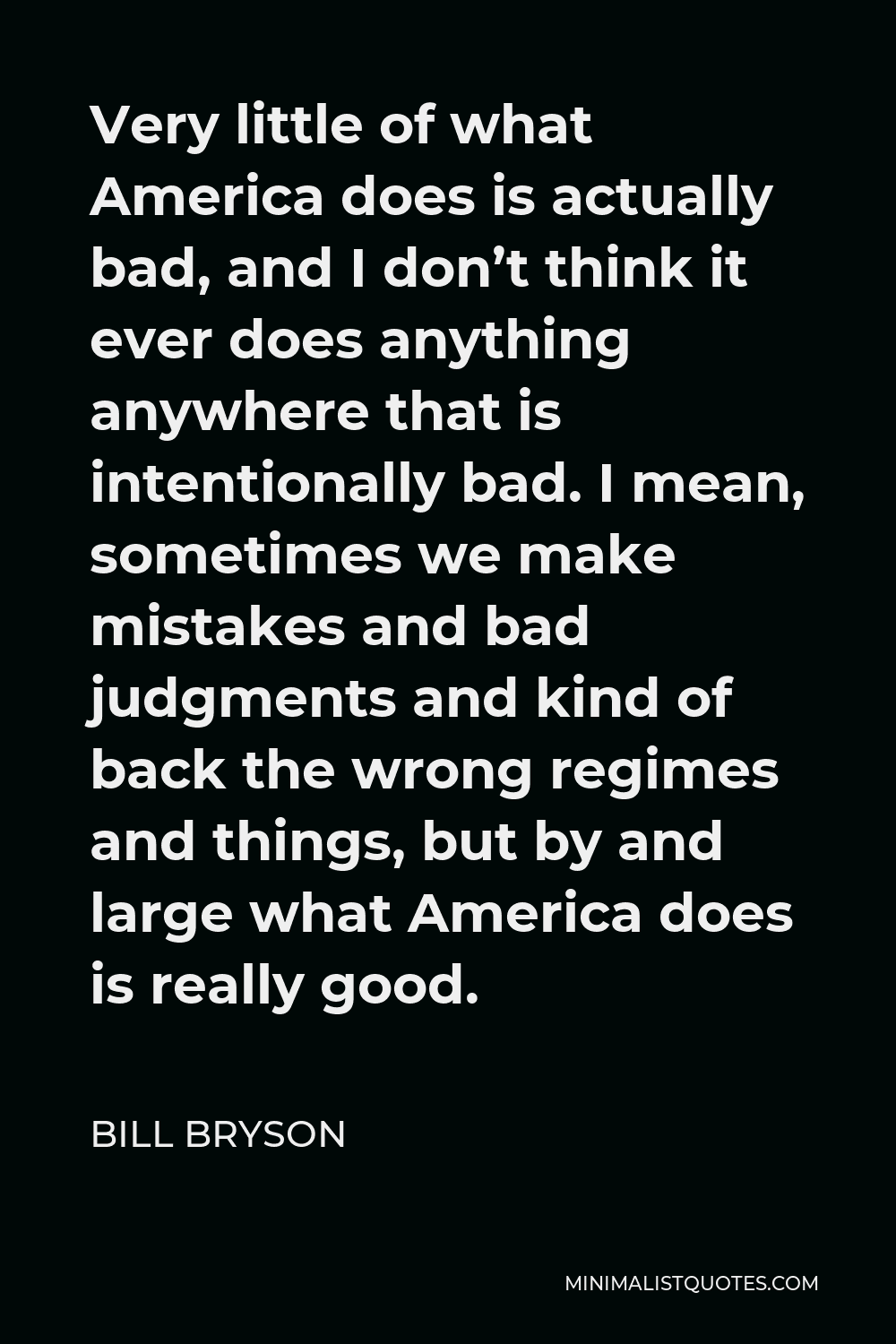 Bill Bryson Quote - Very little of what America does is actually bad, and I don’t think it ever does anything anywhere that is intentionally bad. I mean, sometimes we make mistakes and bad judgments and kind of back the wrong regimes and things, but by and large what America does is really good.