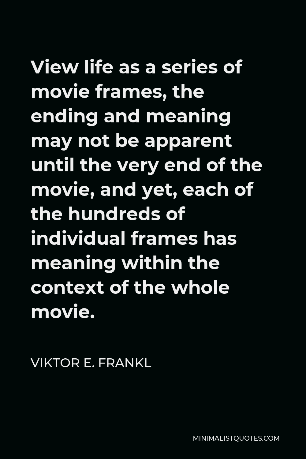 Viktor E. Frankl Quote - View life as a series of movie frames, the ending and meaning may not be apparent until the very end of the movie, and yet, each of the hundreds of individual frames has meaning within the context of the whole movie.