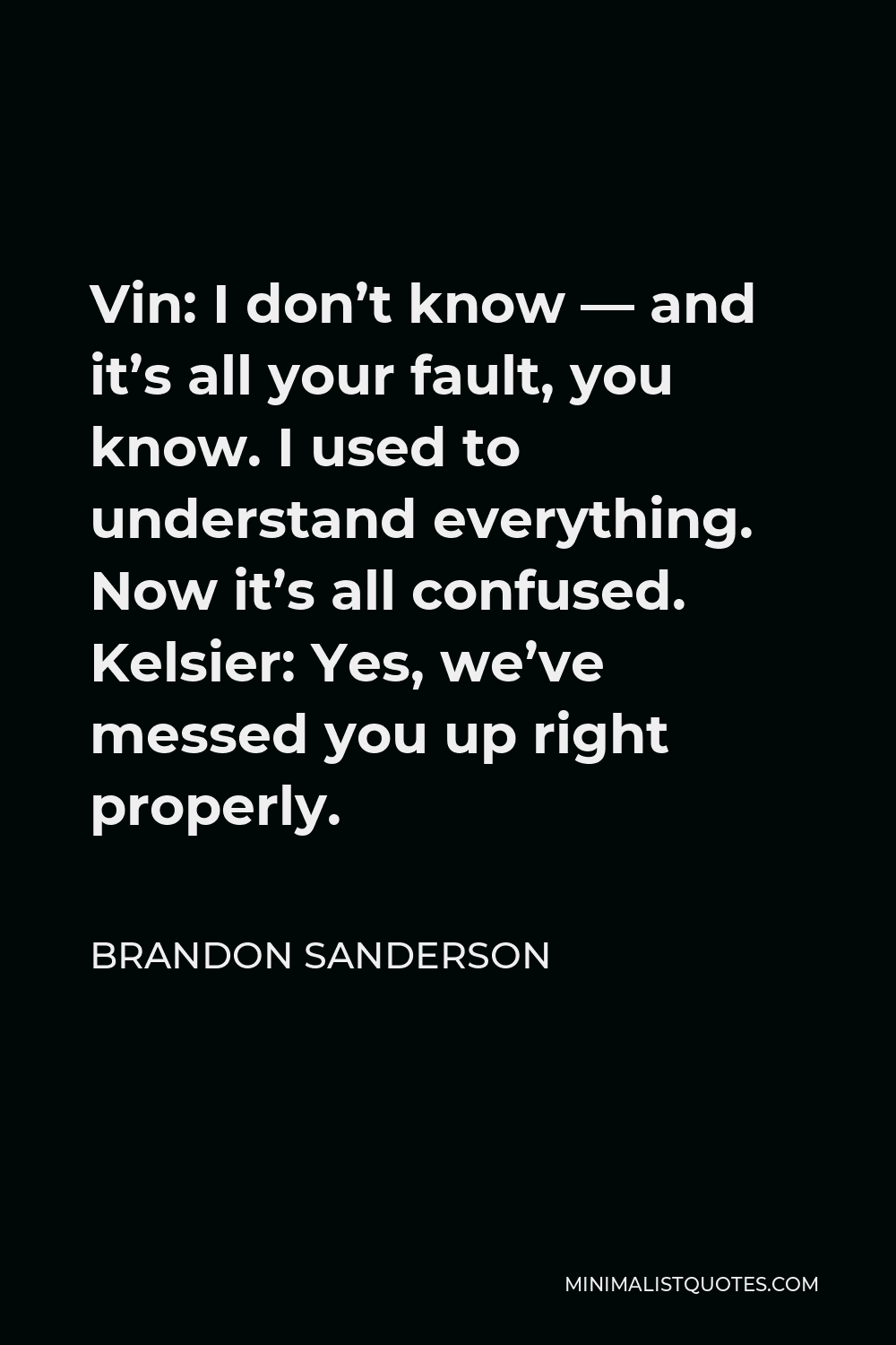 Brandon Sanderson Quote - Vin: I don’t know — and it’s all your fault, you know. I used to understand everything. Now it’s all confused. Kelsier: Yes, we’ve messed you up right properly.