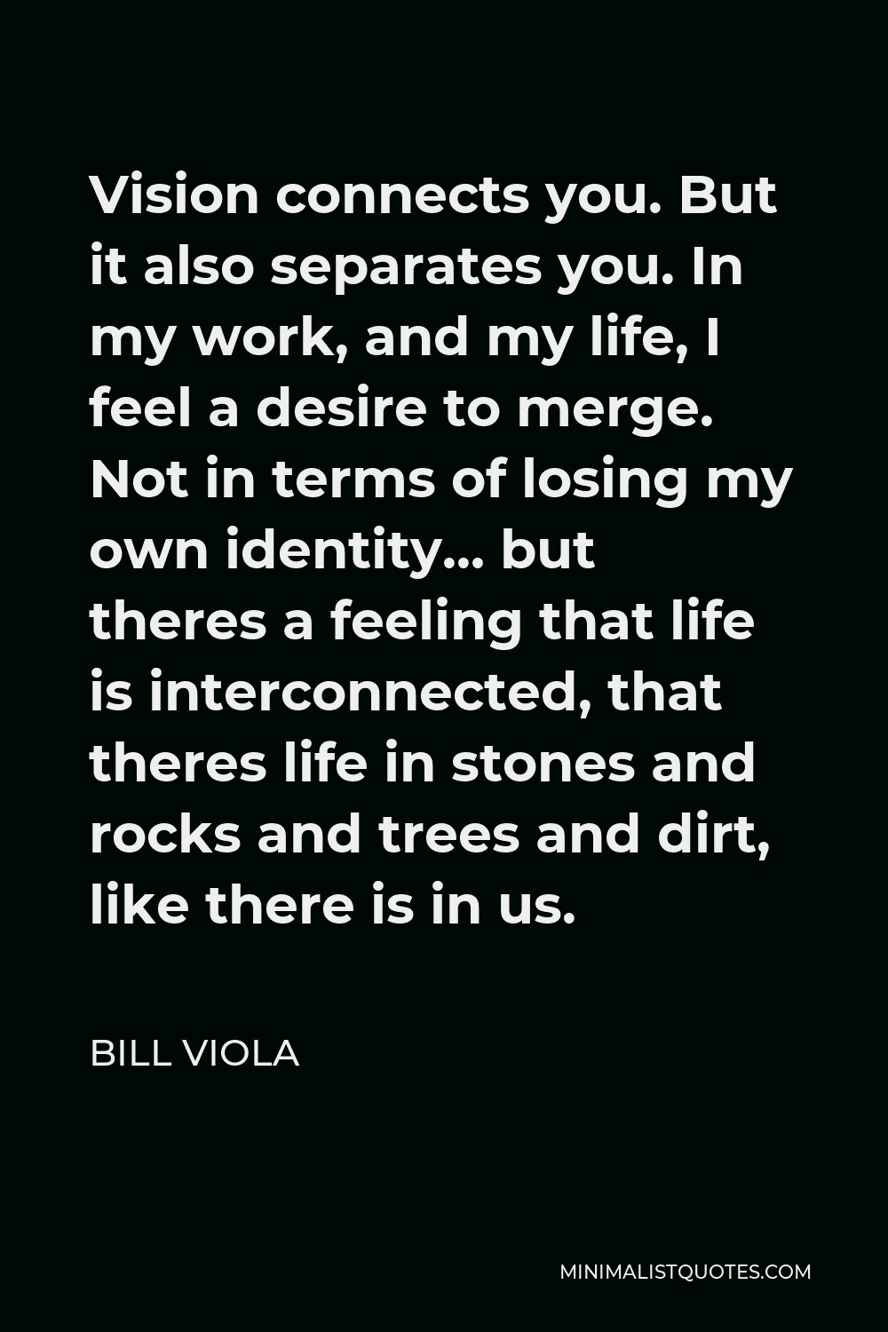 Bill Viola Quote - Vision connects you. But it also separates you. In my work, and my life, I feel a desire to merge. Not in terms of losing my own identity… but theres a feeling that life is interconnected, that theres life in stones and rocks and trees and dirt, like there is in us.