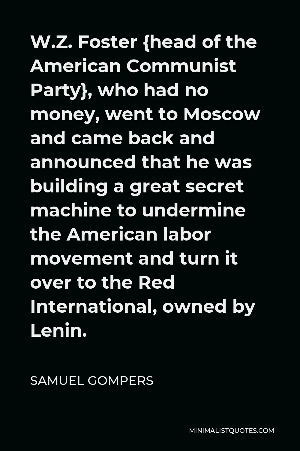 Samuel Gompers Quote - W.Z. Foster {head of the American Communist Party}, who had no money, went to Moscow and came back and announced that he was building a great secret machine to undermine the American labor movement and turn it over to the Red International, owned by Lenin.