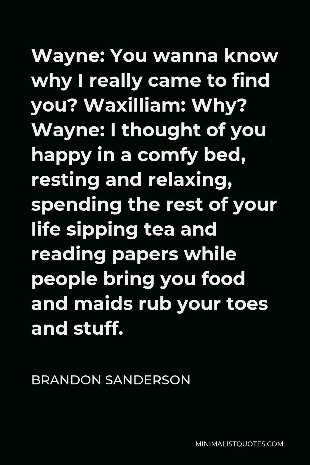 Brandon Sanderson Quote - Wayne: You wanna know why I really came to find you? Waxilliam: Why? Wayne: I thought of you happy in a comfy bed, resting and relaxing, spending the rest of your life sipping tea and reading papers while people bring you food and maids rub your toes and stuff.