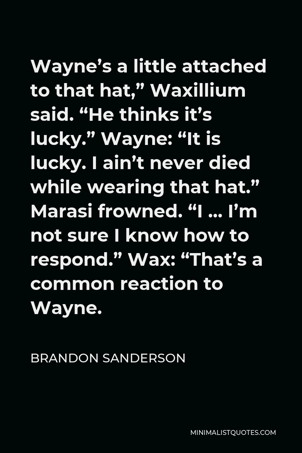 Brandon Sanderson Quote - Wayne’s a little attached to that hat,” Waxillium said. “He thinks it’s lucky.” Wayne: “It is lucky. I ain’t never died while wearing that hat.” Marasi frowned. “I … I’m not sure I know how to respond.” Wax: “That’s a common reaction to Wayne.