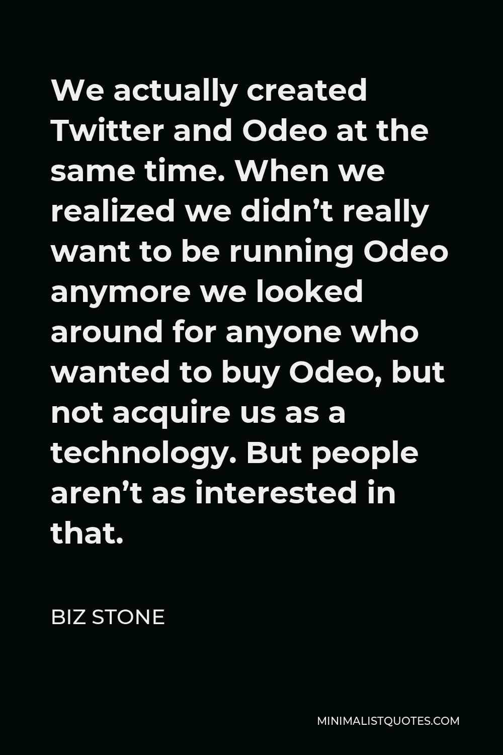Biz Stone Quote - We actually created Twitter and Odeo at the same time. When we realized we didn’t really want to be running Odeo anymore we looked around for anyone who wanted to buy Odeo, but not acquire us as a technology. But people aren’t as interested in that.