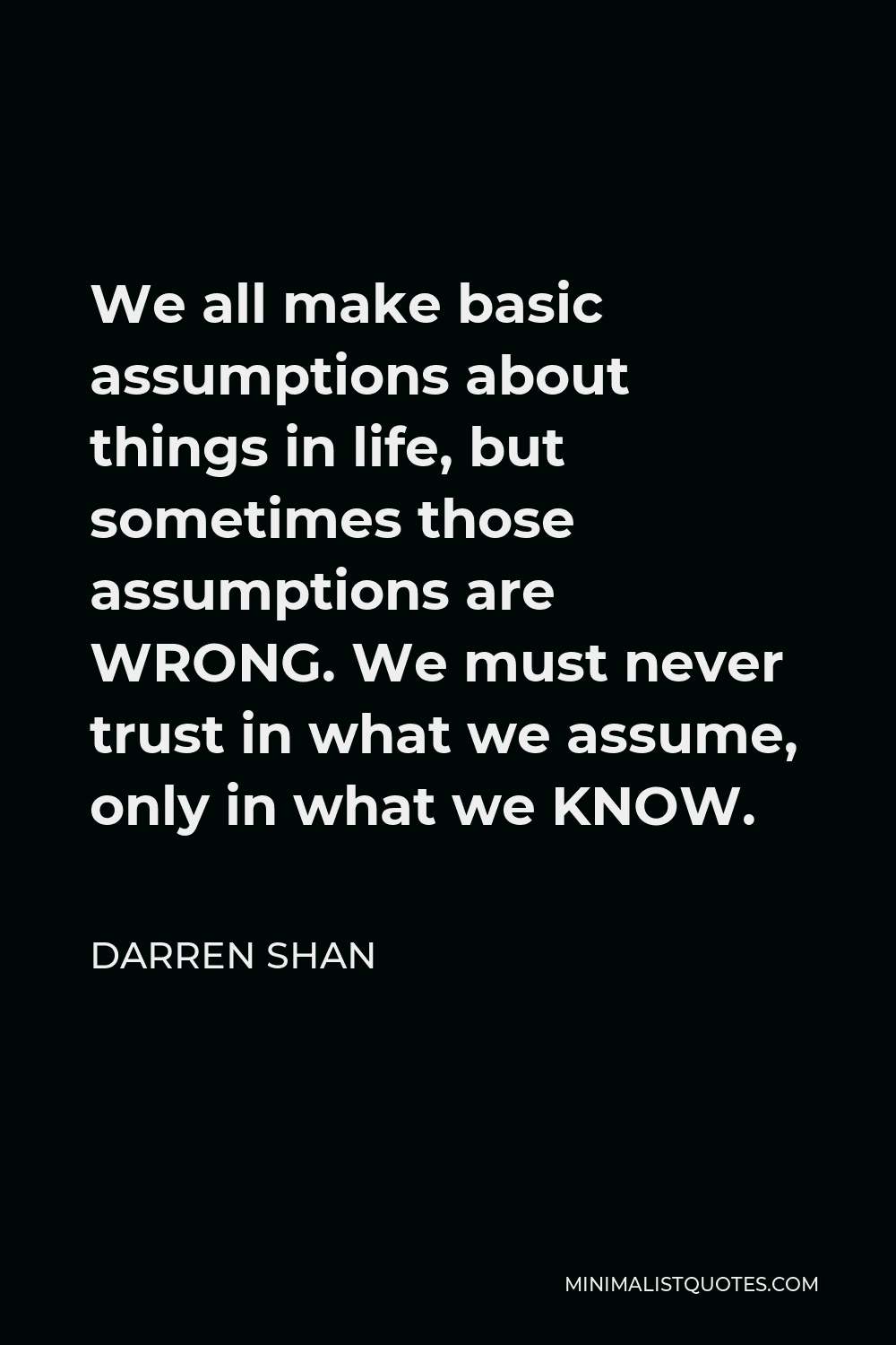 Darren Shan Quote - We all make basic assumptions about things in life, but sometimes those assumptions are WRONG. We must never trust in what we assume, only in what we KNOW.