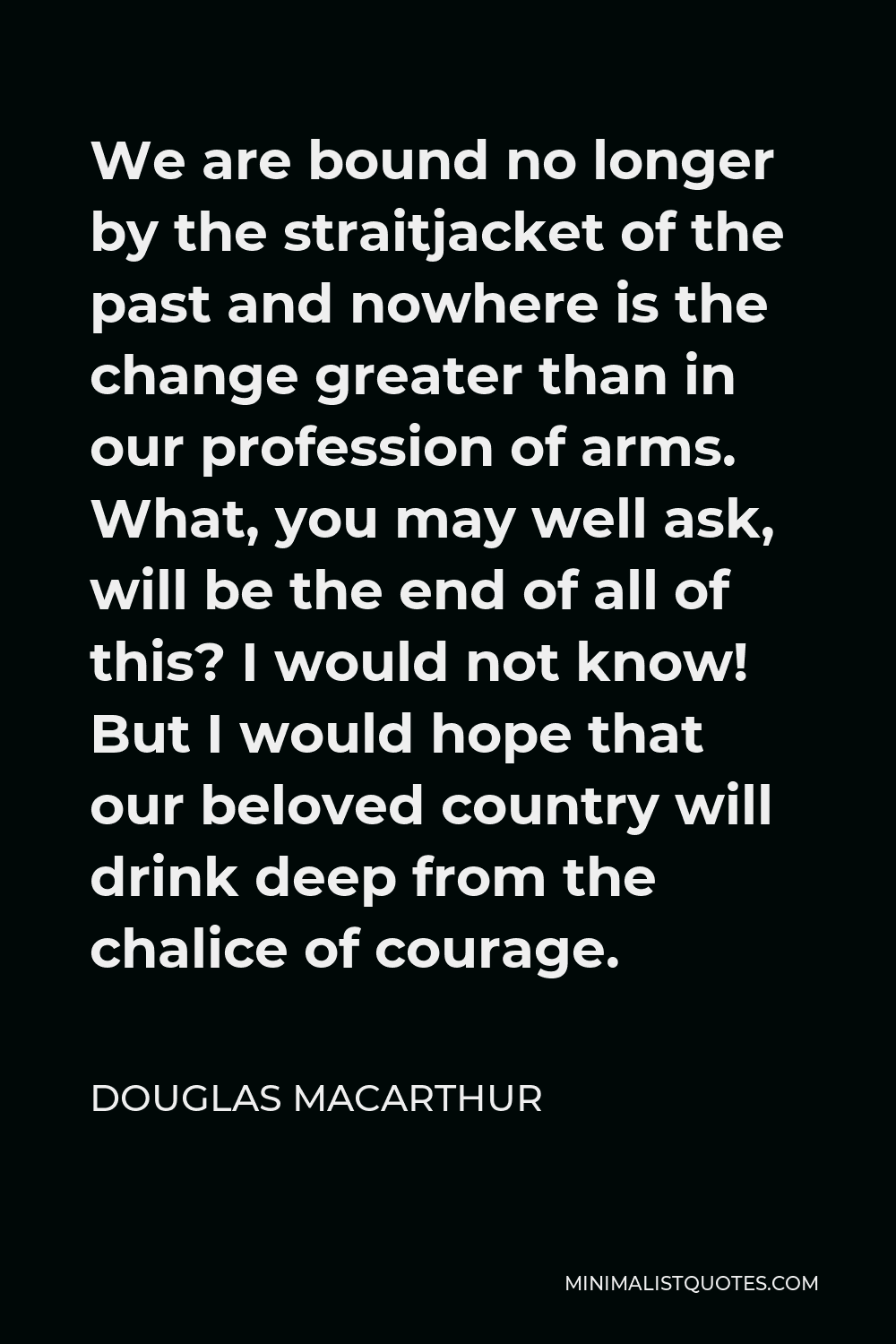 Douglas MacArthur Quote - We are bound no longer by the straitjacket of the past and nowhere is the change greater than in our profession of arms. What, you may well ask, will be the end of all of this? I would not know! But I would hope that our beloved country will drink deep from the chalice of courage.