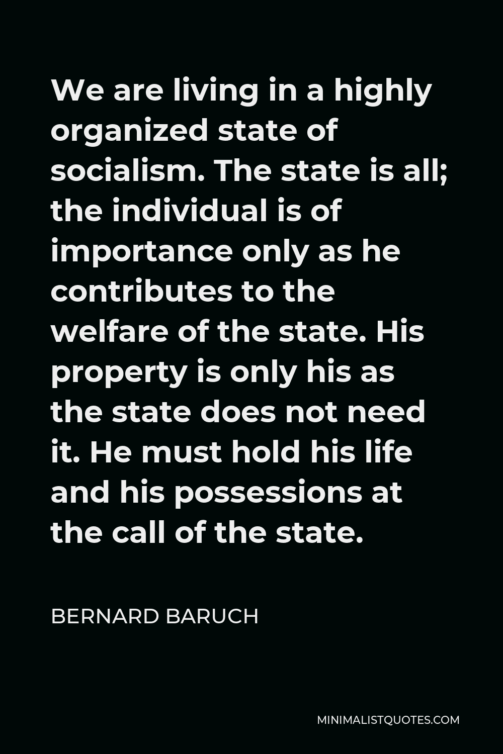 Bernard Baruch Quote - We are living in a highly organized state of socialism. The state is all; the individual is of importance only as he contributes to the welfare of the state. His property is only his as the state does not need it. He must hold his life and his possessions at the call of the state.
