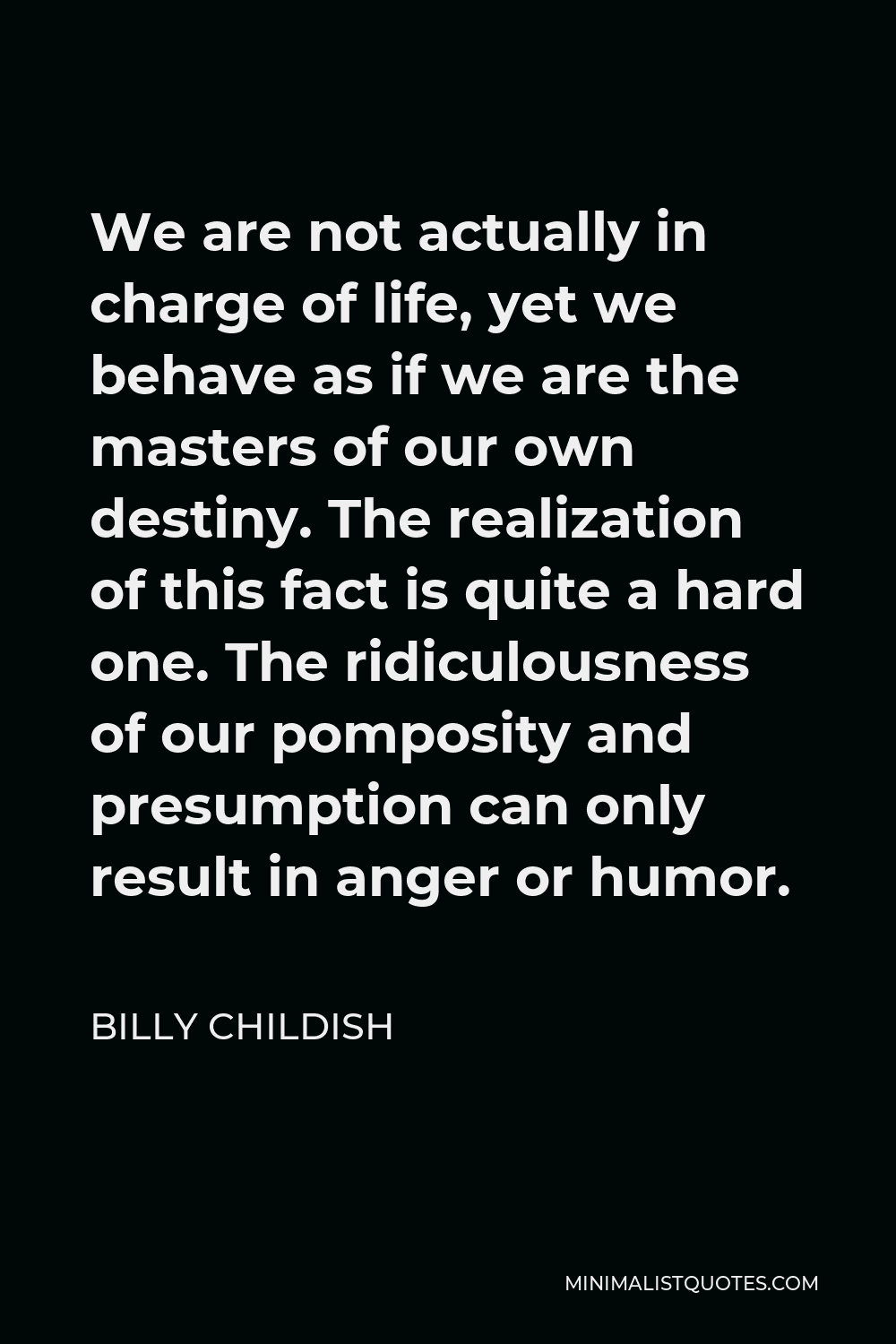 Billy Childish Quote - We are not actually in charge of life, yet we behave as if we are the masters of our own destiny. The realization of this fact is quite a hard one. The ridiculousness of our pomposity and presumption can only result in anger or humor.