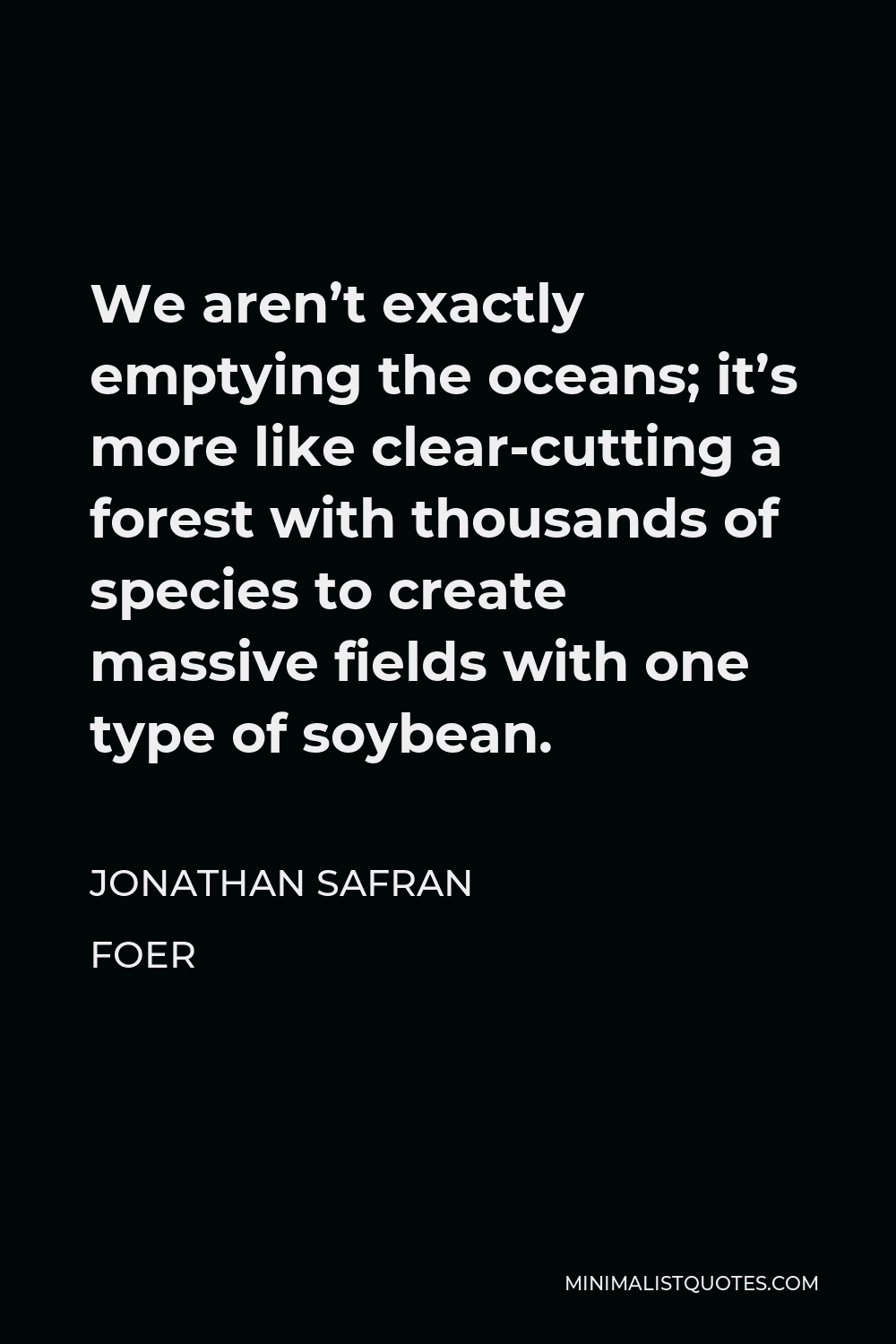 Jonathan Safran Foer Quote - We aren’t exactly emptying the oceans; it’s more like clear-cutting a forest with thousands of species to create massive fields with one type of soybean.