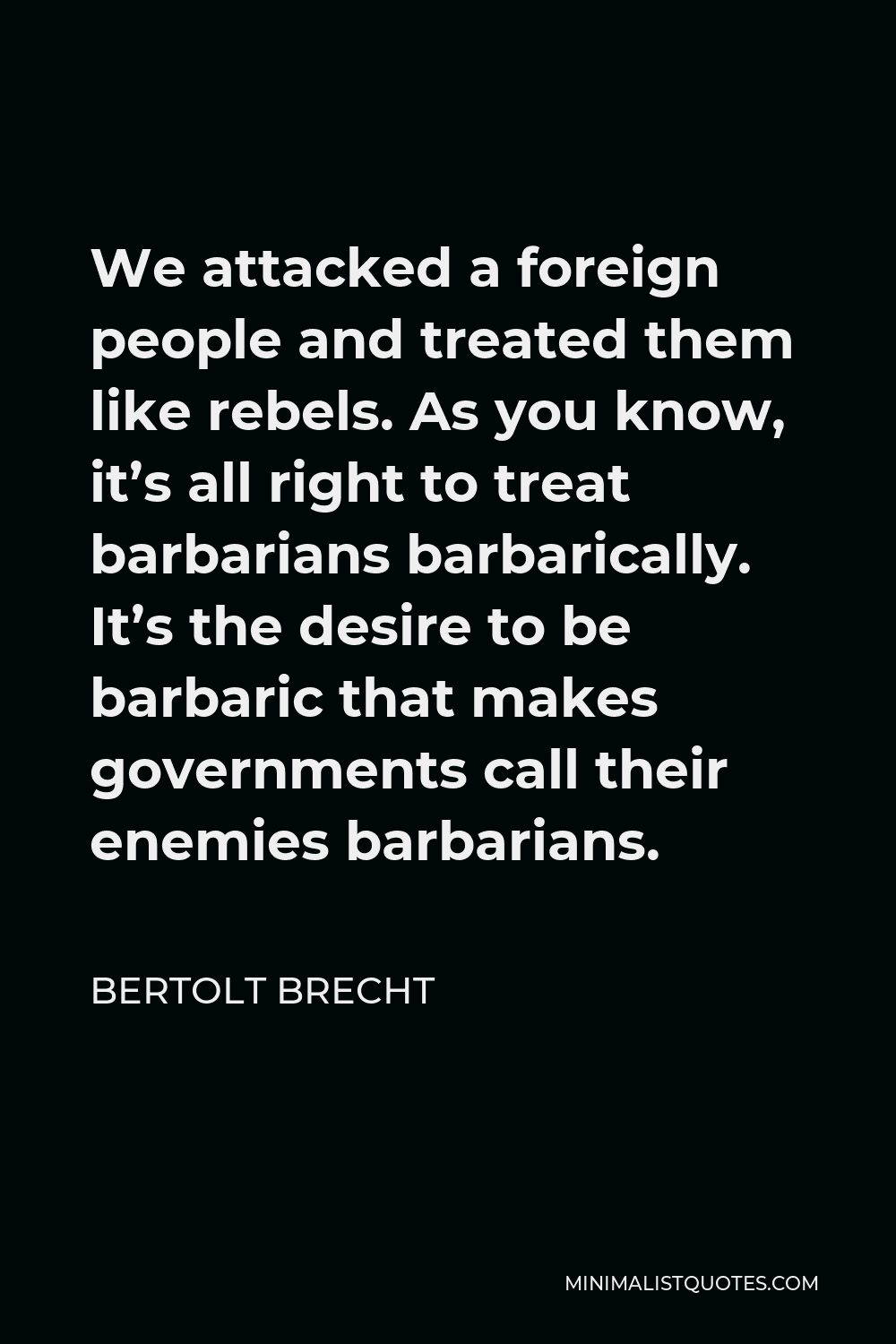 Bertolt Brecht Quote - We attacked a foreign people and treated them like rebels. As you know, it’s all right to treat barbarians barbarically. It’s the desire to be barbaric that makes governments call their enemies barbarians.