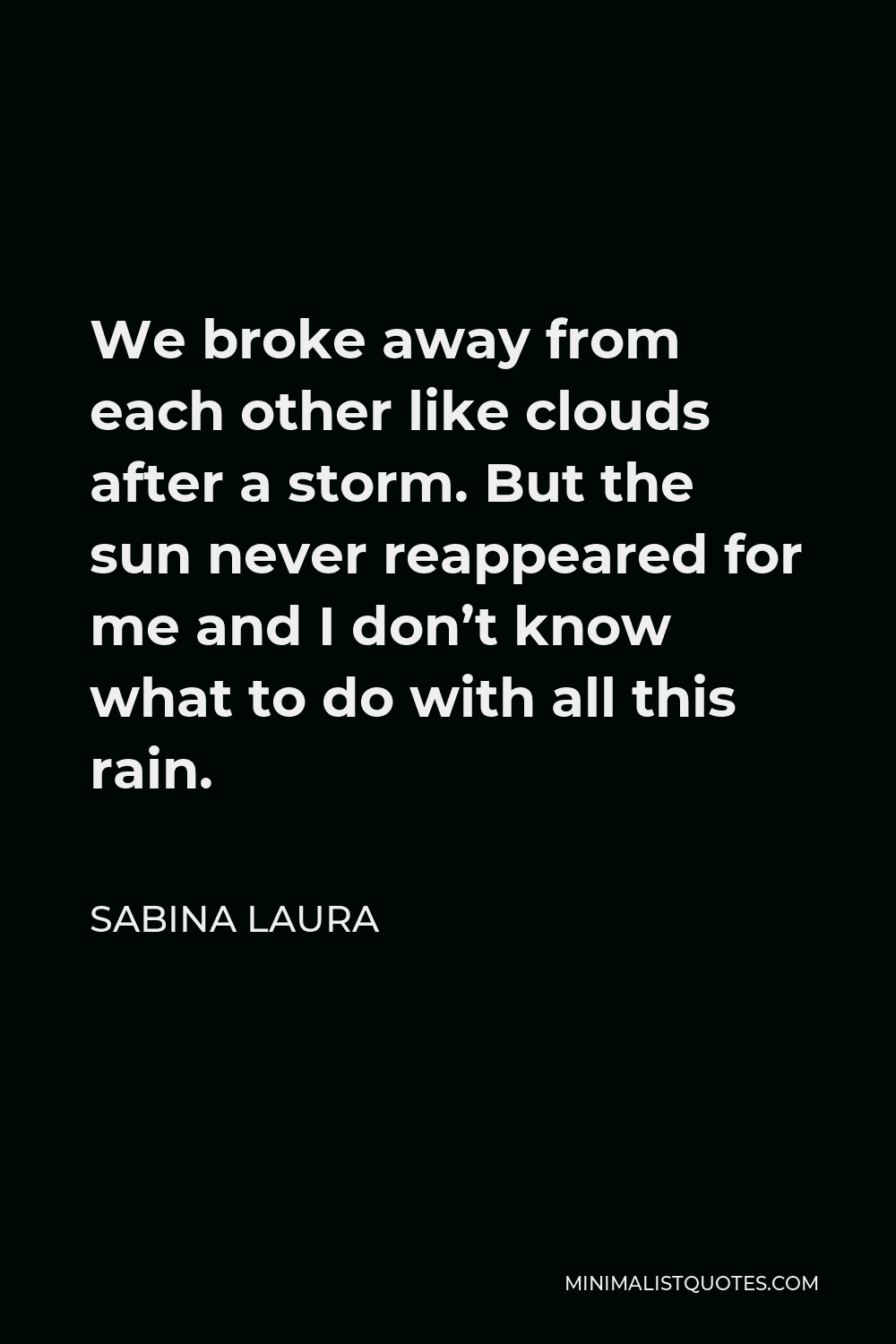 Sabina Laura Quote - We broke away from each other like clouds after a storm. But the sun never reappeared for me and I don’t know what to do with all this rain.