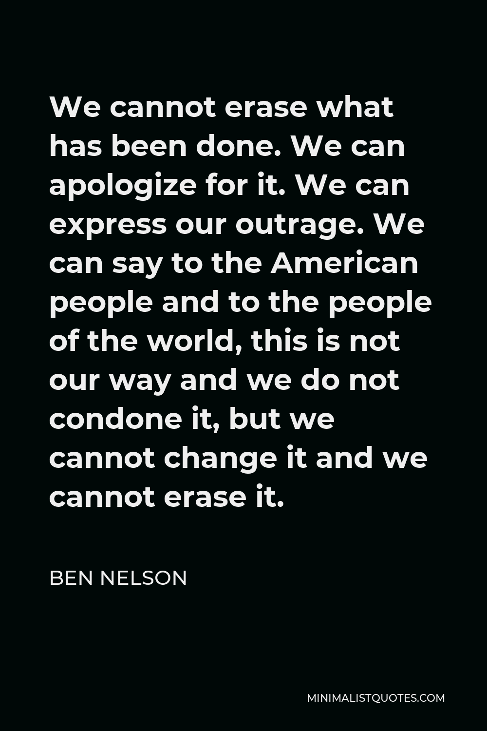 Ben Nelson Quote - We cannot erase what has been done. We can apologize for it. We can express our outrage. We can say to the American people and to the people of the world, this is not our way and we do not condone it, but we cannot change it and we cannot erase it.