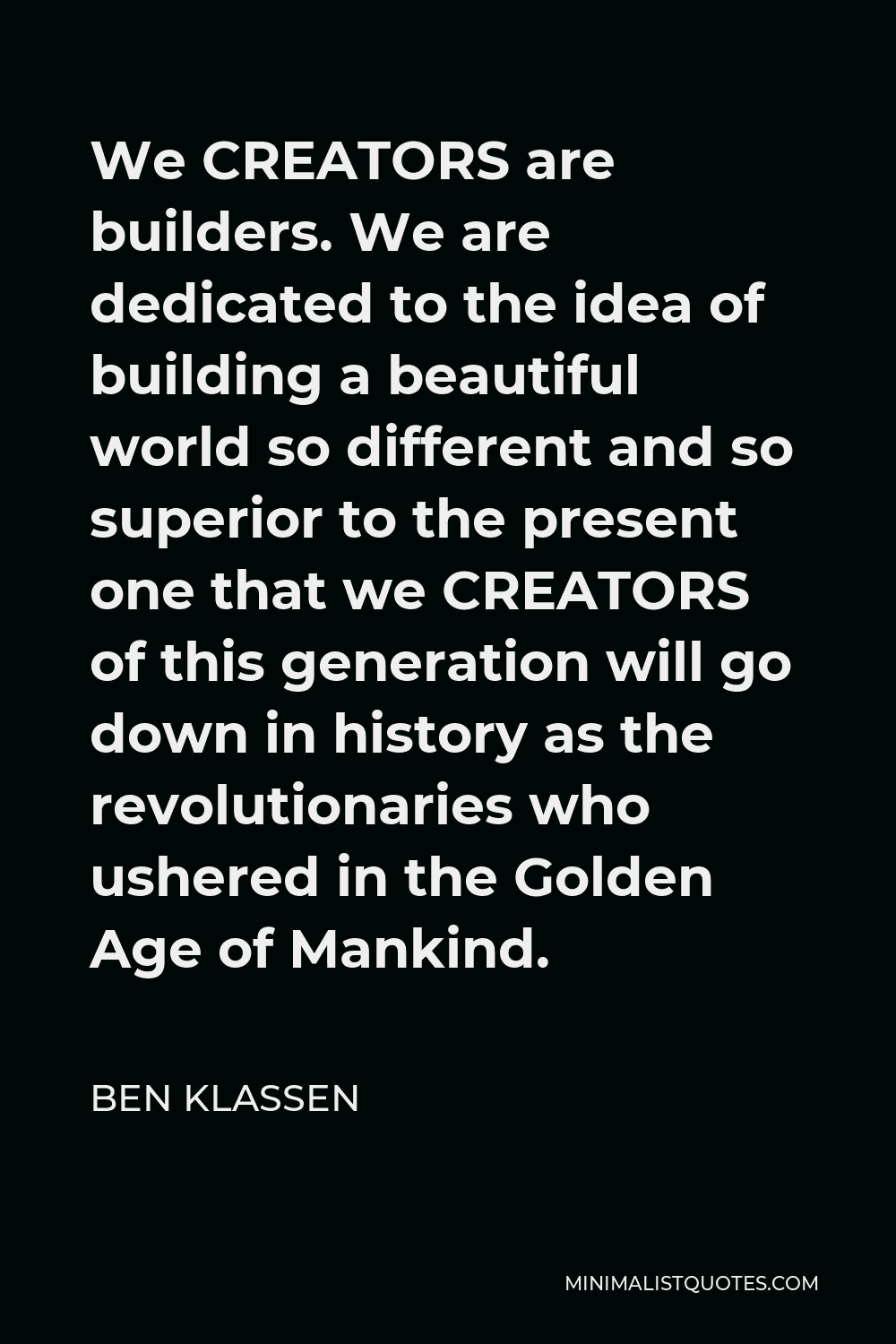 Ben Klassen Quote - We CREATORS are builders. We are dedicated to the idea of building a beautiful world so different and so superior to the present one that we CREATORS of this generation will go down in history as the revolutionaries who ushered in the Golden Age of Mankind.