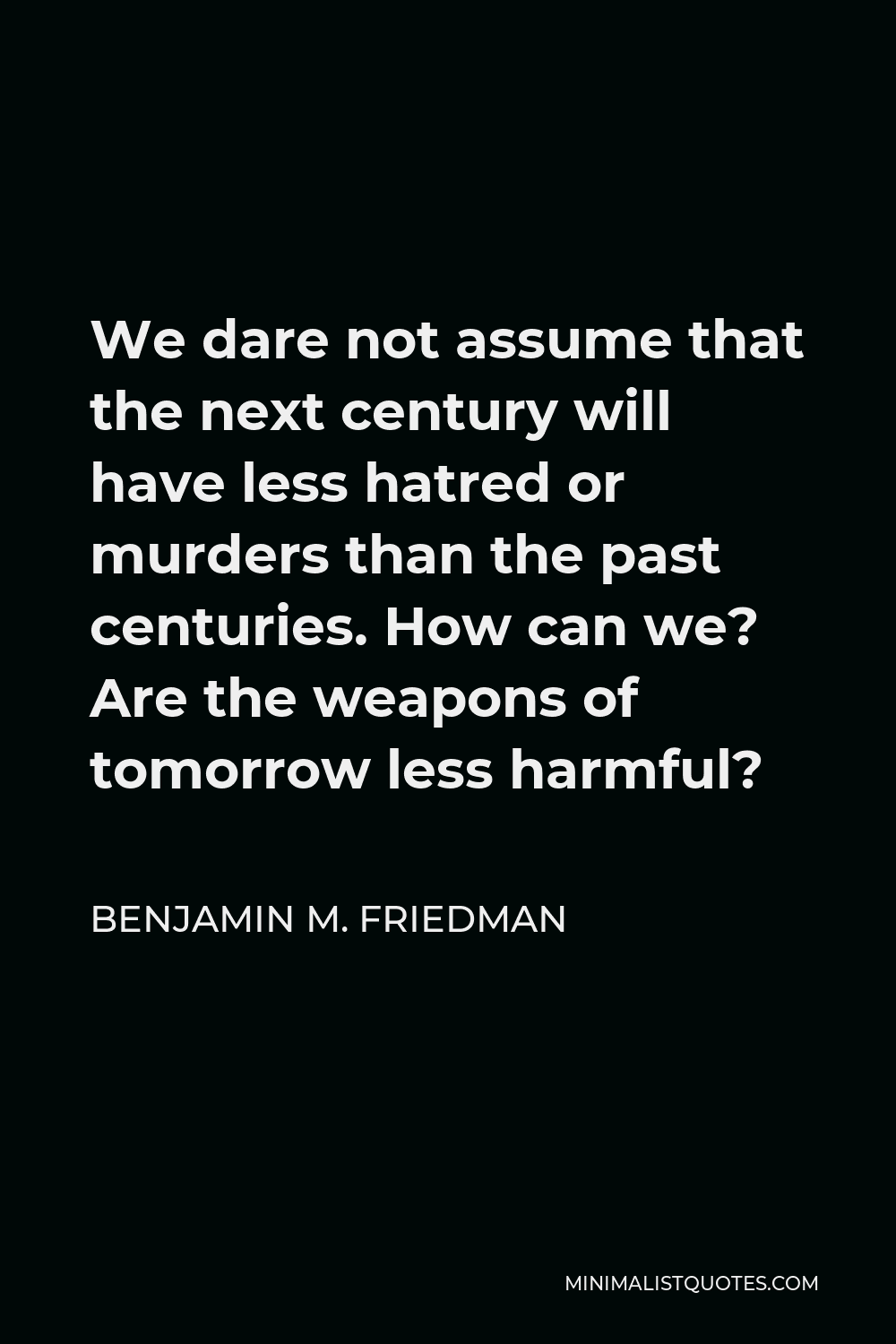Benjamin M. Friedman Quote - We dare not assume that the next century will have less hatred or murders than the past centuries. How can we? Are the weapons of tomorrow less harmful?