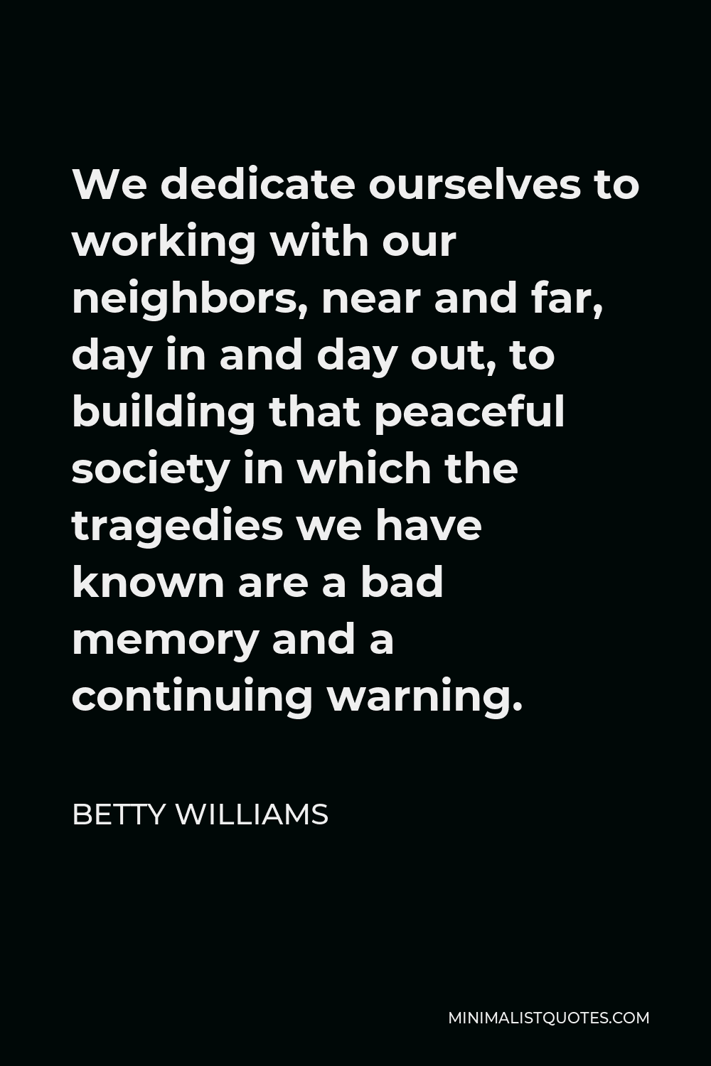 Betty Williams Quote - We dedicate ourselves to working with our neighbors, near and far, day in and day out, to building that peaceful society in which the tragedies we have known are a bad memory and a continuing warning.