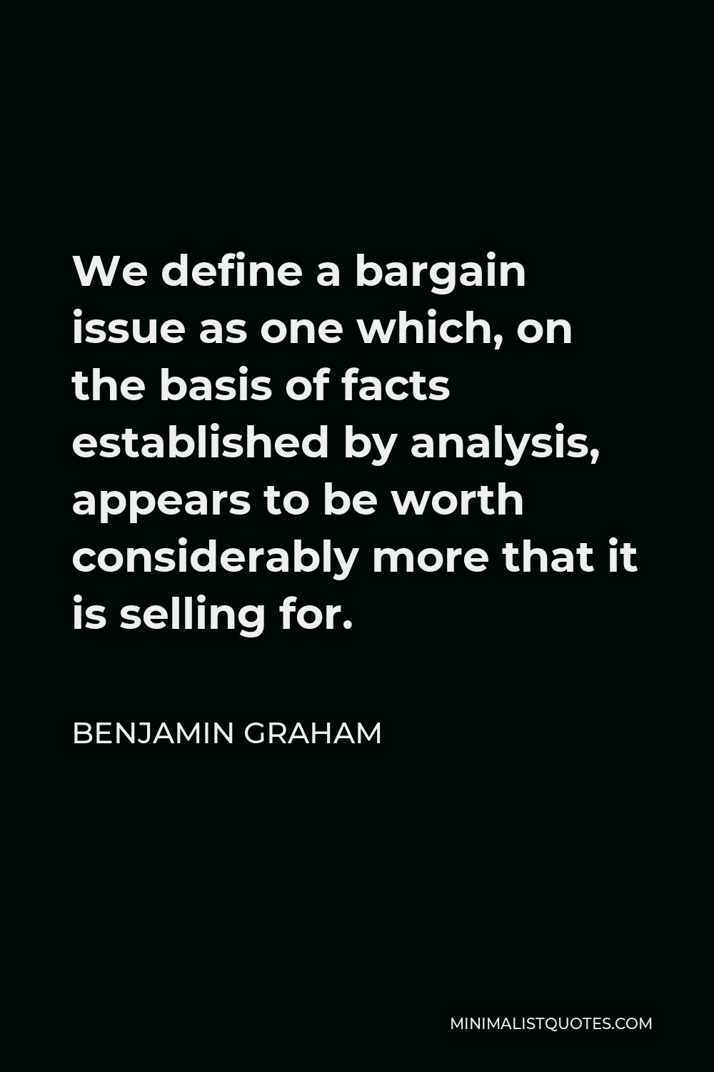 Benjamin Graham Quote - We define a bargain issue as one which, on the basis of facts established by analysis, appears to be worth considerably more that it is selling for.