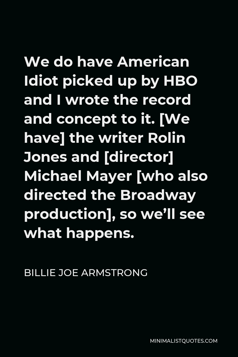 Billie Joe Armstrong Quote - We do have American Idiot picked up by HBO and I wrote the record and concept to it. [We have] the writer Rolin Jones and [director] Michael Mayer [who also directed the Broadway production], so we’ll see what happens.