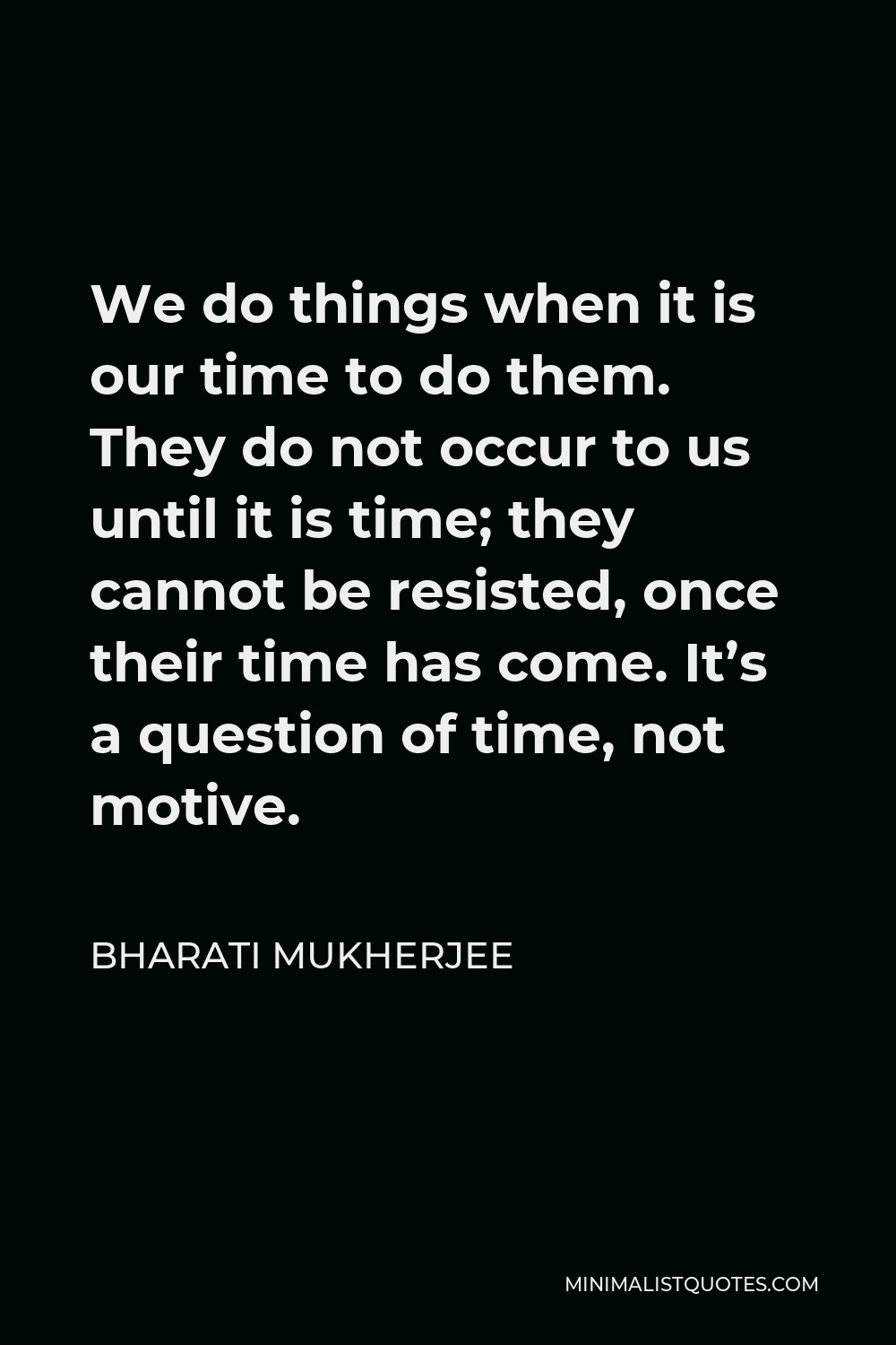 Bharati Mukherjee Quote - We do things when it is our time to do them. They do not occur to us until it is time; they cannot be resisted, once their time has come. It’s a question of time, not motive.