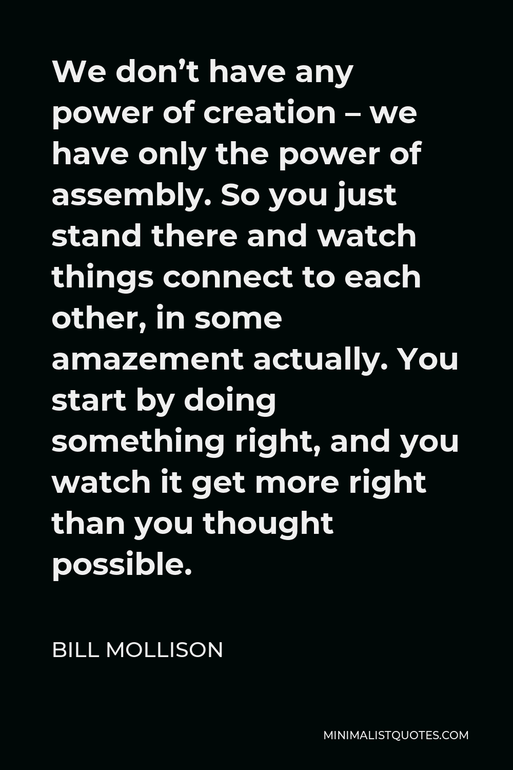 Bill Mollison Quote - We don’t have any power of creation – we have only the power of assembly. So you just stand there and watch things connect to each other, in some amazement actually. You start by doing something right, and you watch it get more right than you thought possible.