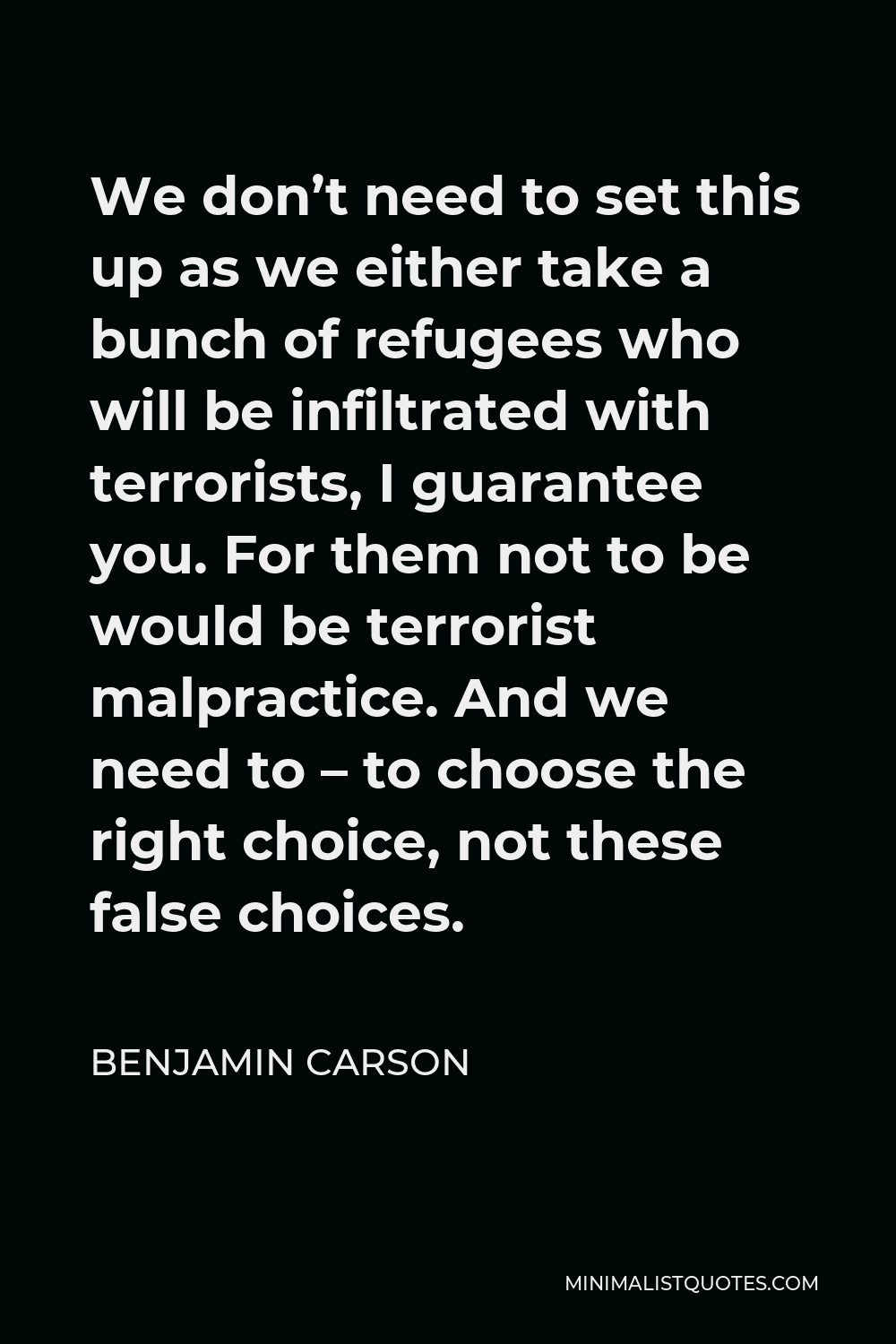 Benjamin Carson Quote - We don’t need to set this up as we either take a bunch of refugees who will be infiltrated with terrorists, I guarantee you. For them not to be would be terrorist malpractice. And we need to – to choose the right choice, not these false choices.