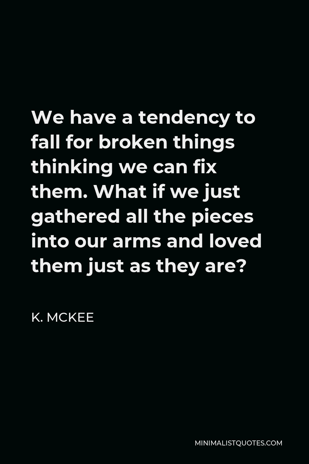 K. Mckee Quote - We have a tendency to fall for broken things thinking we can fix them. What if we just gathered all the pieces into our arms and loved them just as they are?
