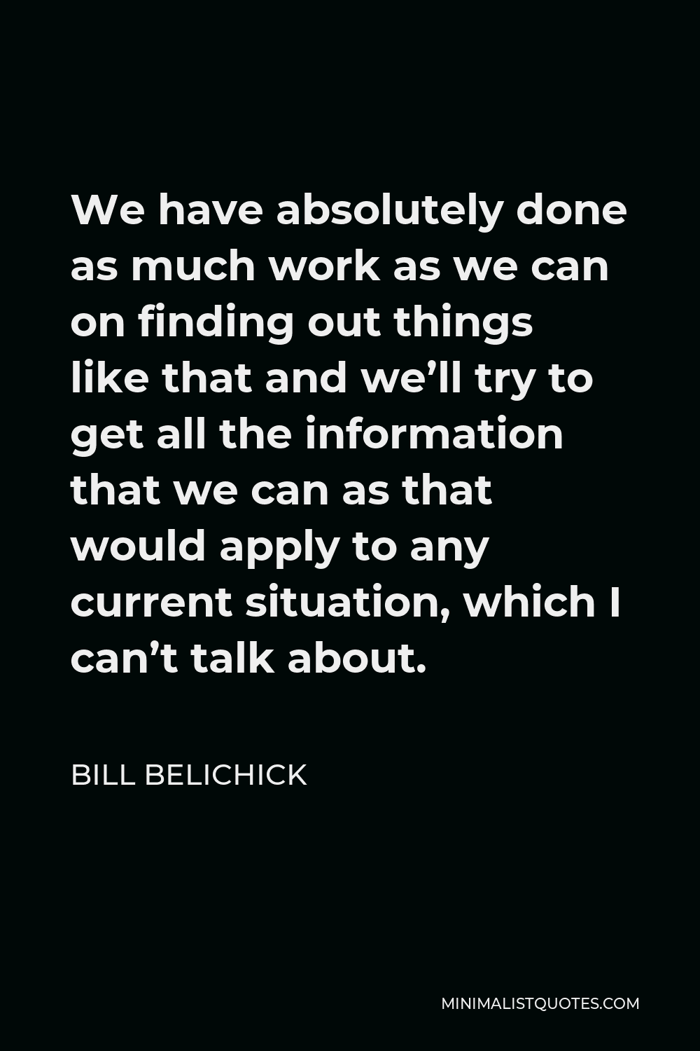 Bill Belichick Quote - We have absolutely done as much work as we can on finding out things like that and we’ll try to get all the information that we can as that would apply to any current situation, which I can’t talk about.