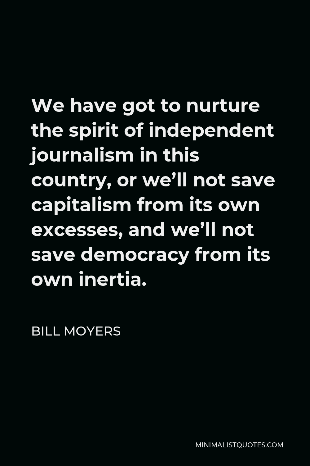 Bill Moyers Quote - We have got to nurture the spirit of independent journalism in this country, or we’ll not save capitalism from its own excesses, and we’ll not save democracy from its own inertia.