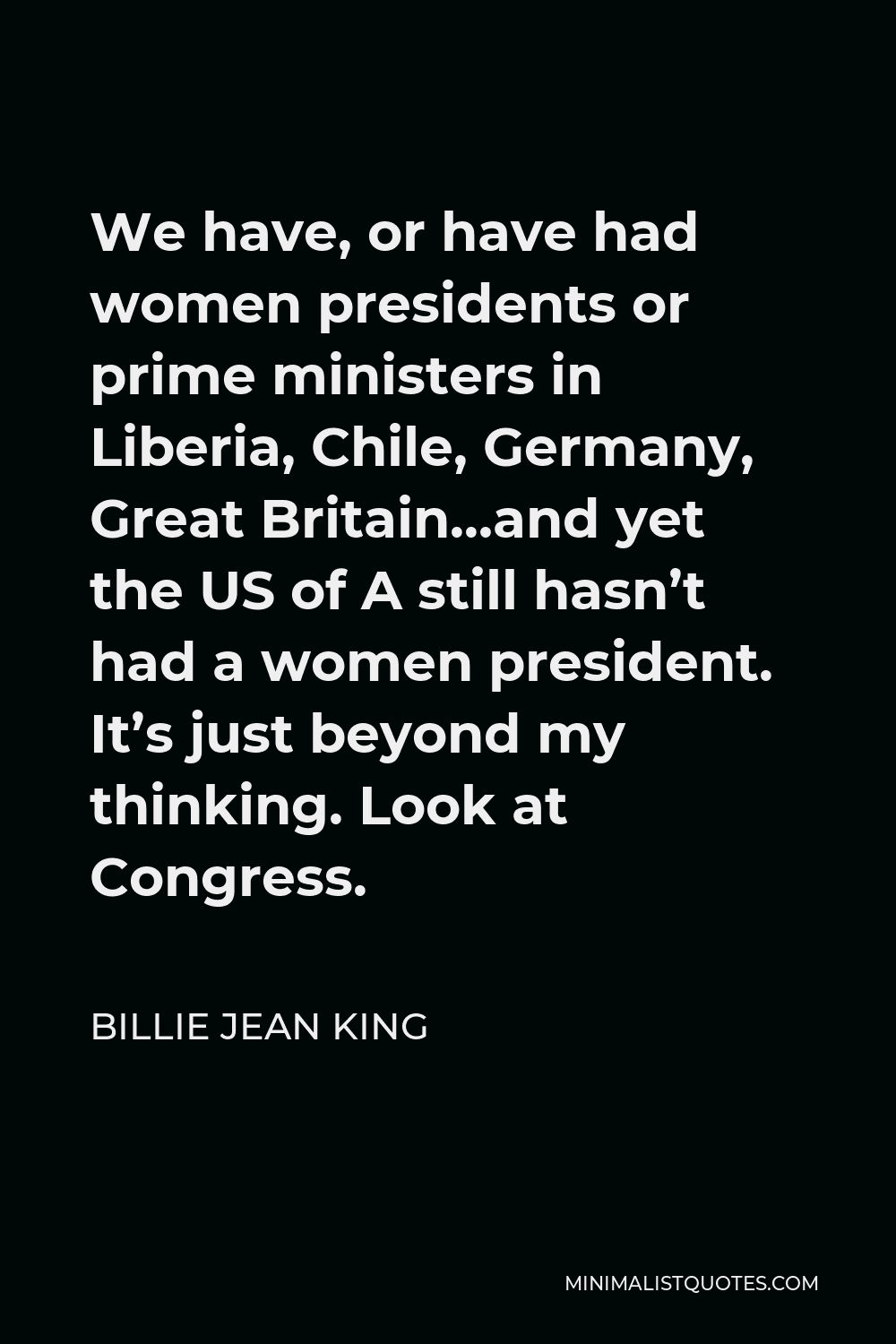 Billie Jean King Quote - We have, or have had women presidents or prime ministers in Liberia, Chile, Germany, Great Britain…and yet the US of A still hasn’t had a women president. It’s just beyond my thinking. Look at Congress.