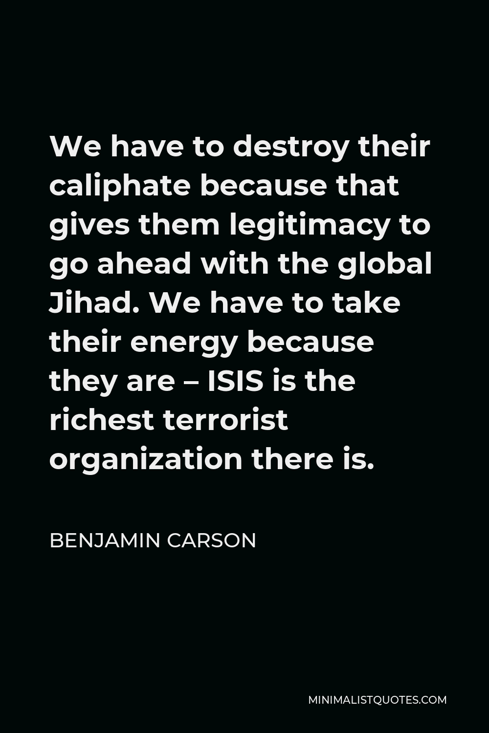Benjamin Carson Quote - We have to destroy their caliphate because that gives them legitimacy to go ahead with the global Jihad. We have to take their energy because they are – ISIS is the richest terrorist organization there is.