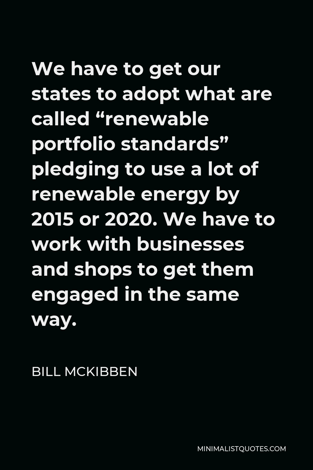 Bill McKibben Quote - We have to get our states to adopt what are called “renewable portfolio standards” pledging to use a lot of renewable energy by 2015 or 2020. We have to work with businesses and shops to get them engaged in the same way.