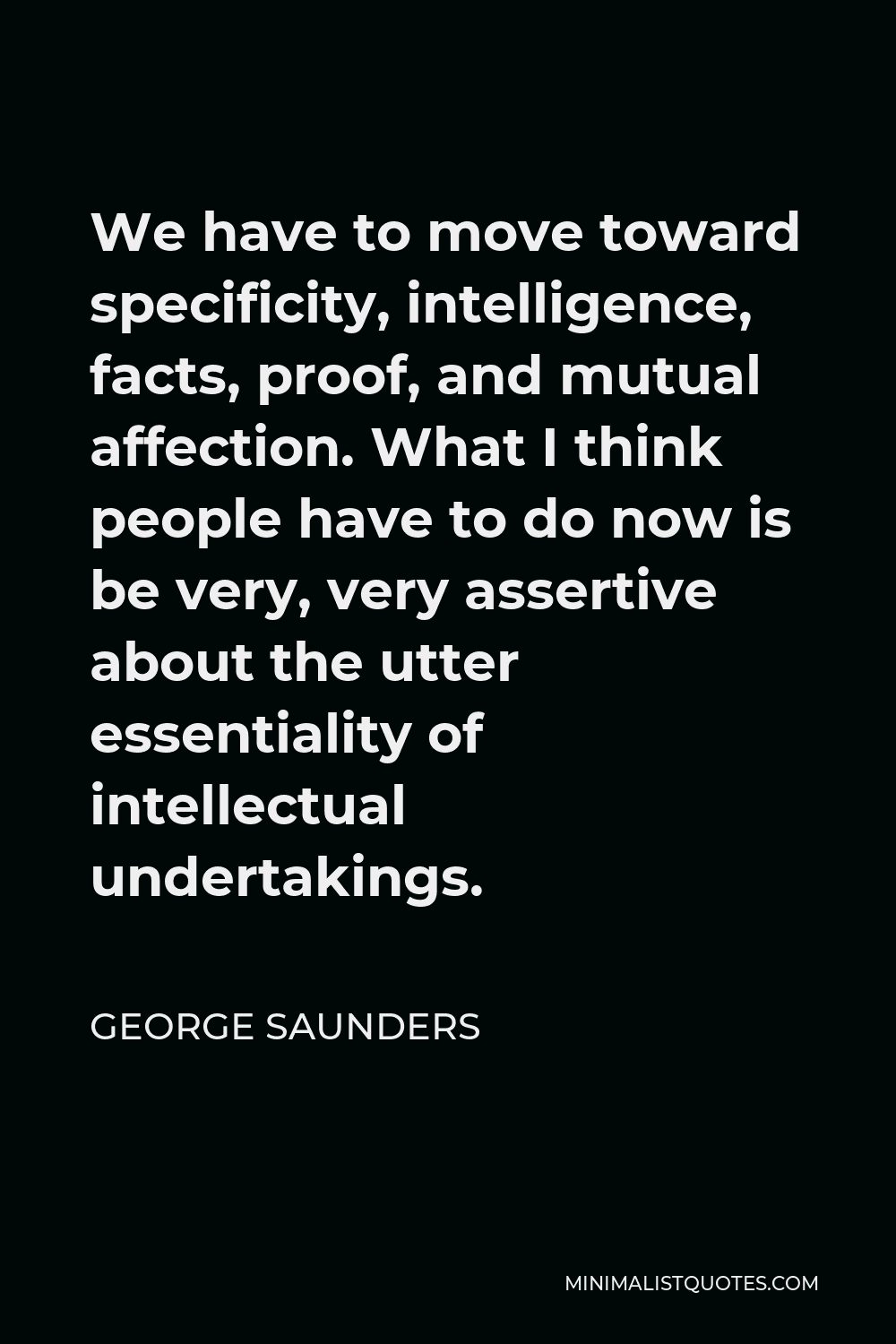 George Saunders Quote - We have to move toward specificity, intelligence, facts, proof, and mutual affection. What I think people have to do now is be very, very assertive about the utter essentiality of intellectual undertakings.