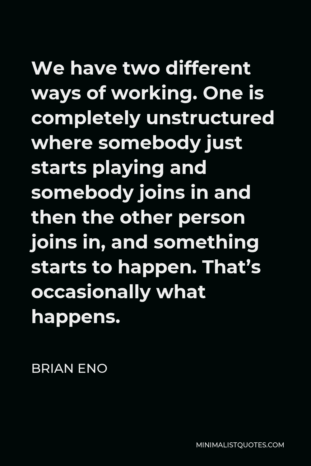 Brian Eno Quote - We have two different ways of working. One is completely unstructured where somebody just starts playing and somebody joins in and then the other person joins in, and something starts to happen. That’s occasionally what happens.