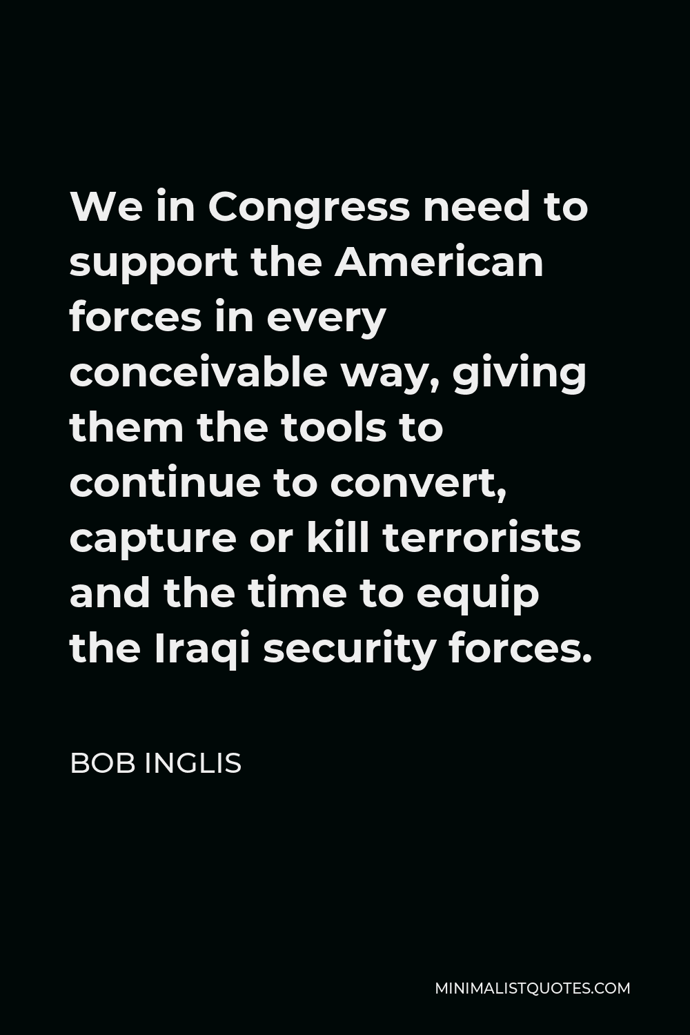 Bob Inglis Quote - We in Congress need to support the American forces in every conceivable way, giving them the tools to continue to convert, capture or kill terrorists and the time to equip the Iraqi security forces.