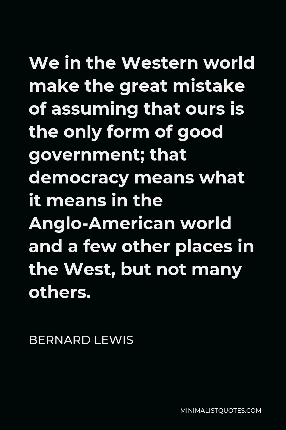 Bernard Lewis Quote - We in the Western world make the great mistake of assuming that ours is the only form of good government; that democracy means what it means in the Anglo-American world and a few other places in the West, but not many others.