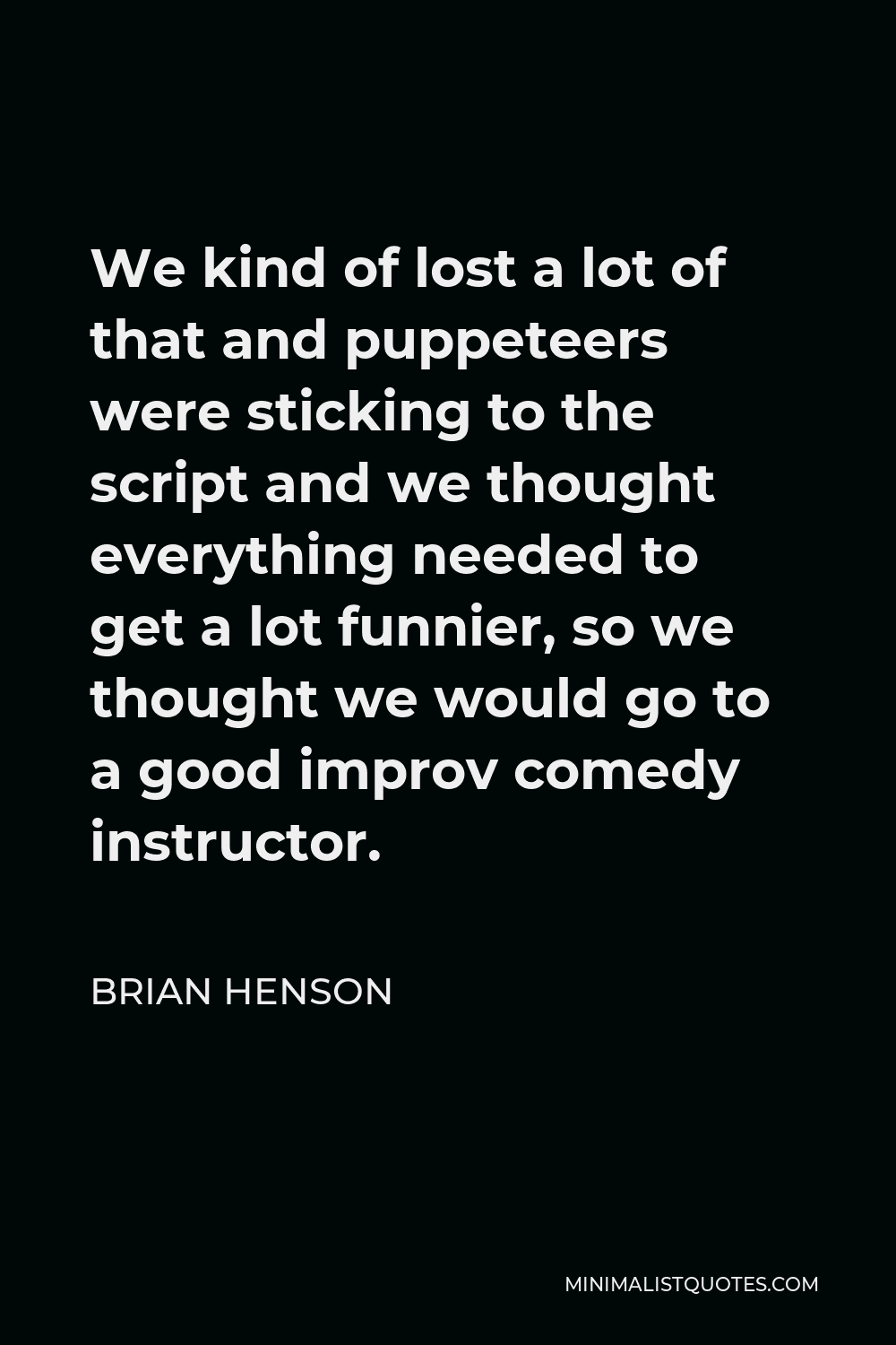 Brian Henson Quote - We kind of lost a lot of that and puppeteers were sticking to the script and we thought everything needed to get a lot funnier, so we thought we would go to a good improv comedy instructor.