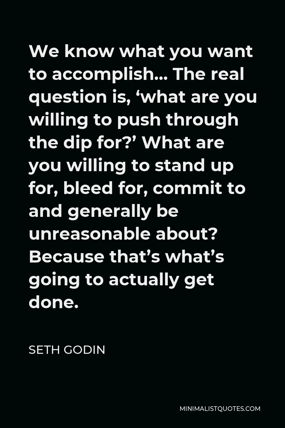 Seth Godin Quote - We know what you want to accomplish… The real question is, ‘what are you willing to push through the dip for?’ What are you willing to stand up for, bleed for, commit to and generally be unreasonable about? Because that’s what’s going to actually get done.