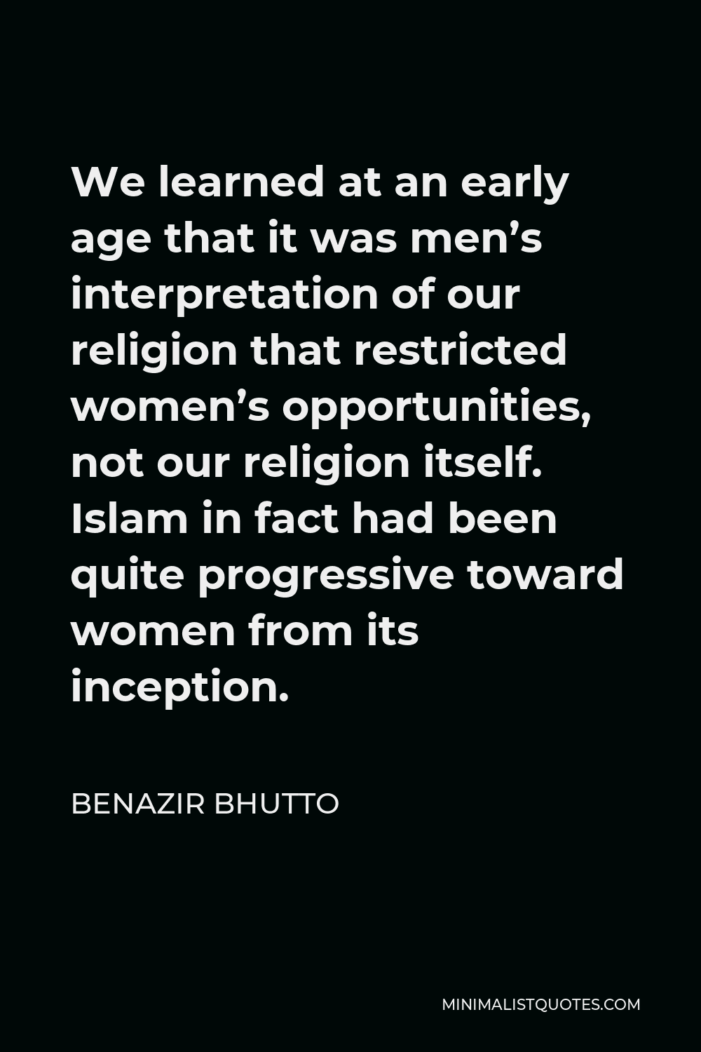 Benazir Bhutto Quote - We learned at an early age that it was men’s interpretation of our religion that restricted women’s opportunities, not our religion itself. Islam in fact had been quite progressive toward women from its inception.