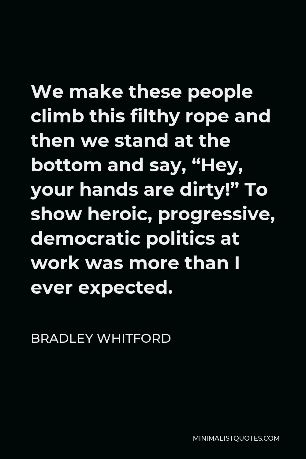 Bradley Whitford Quote - We make these people climb this filthy rope and then we stand at the bottom and say, “Hey, your hands are dirty!” To show heroic, progressive, democratic politics at work was more than I ever expected.