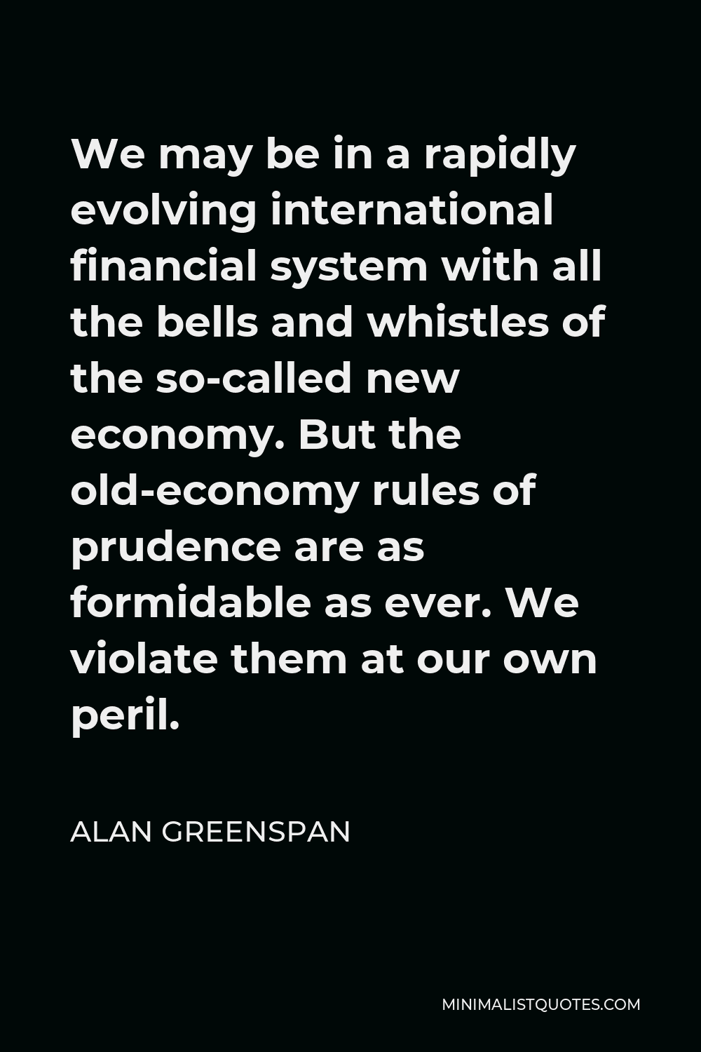 Alan Greenspan Quote - We may be in a rapidly evolving international financial system with all the bells and whistles of the so-called new economy. But the old-economy rules of prudence are as formidable as ever. We violate them at our own peril.