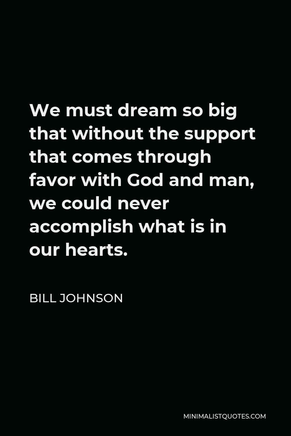 Bill Johnson Quote - We must dream so big that without the support that comes through favor with God and man, we could never accomplish what is in our hearts.