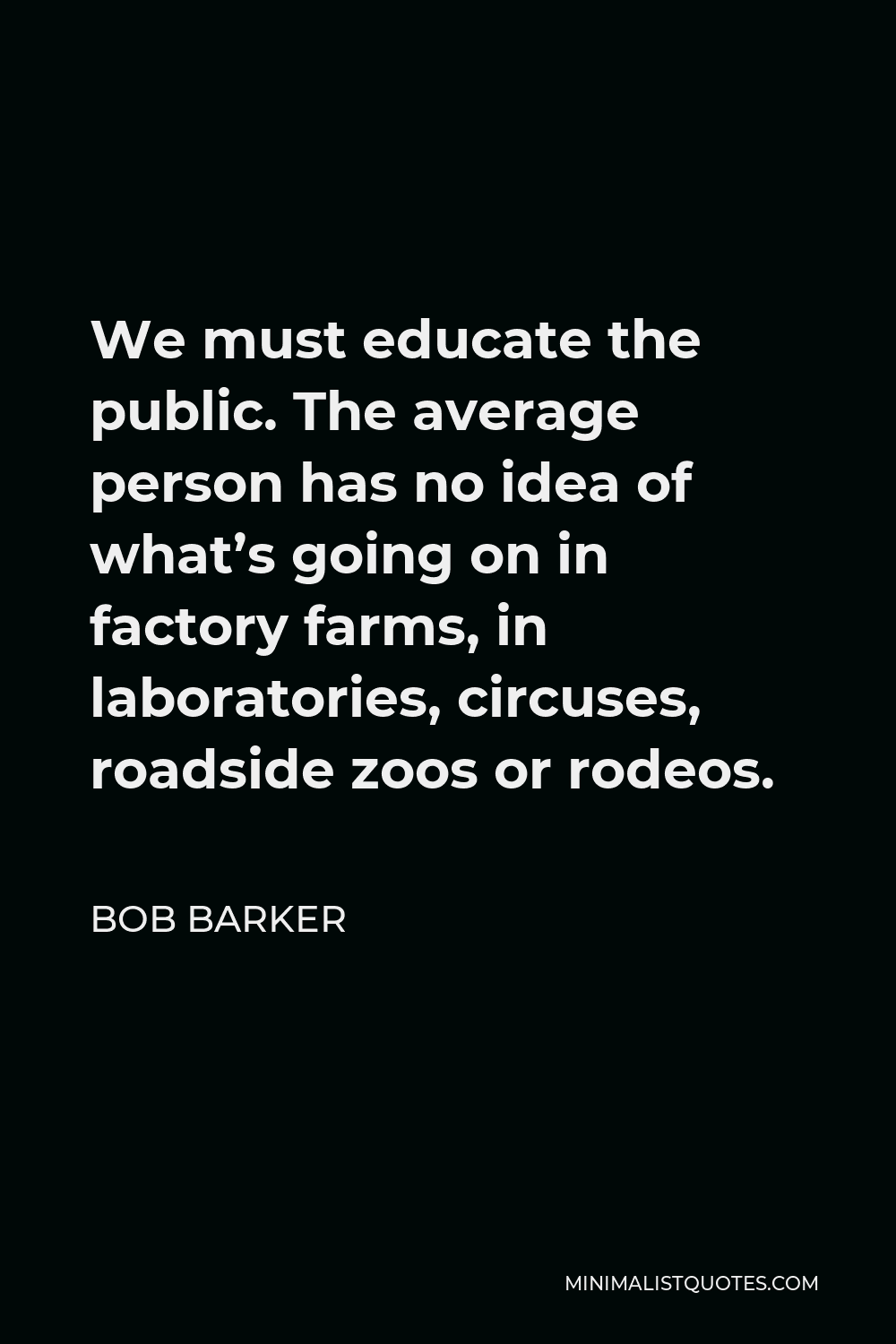 Bob Barker Quote - We must educate the public. The average person has no idea of what’s going on in factory farms, in laboratories, circuses, roadside zoos or rodeos.