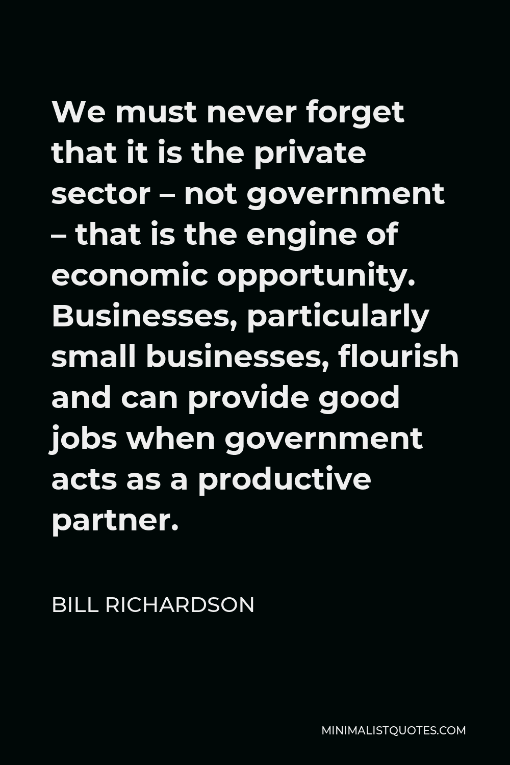 Bill Richardson Quote - We must never forget that it is the private sector – not government – that is the engine of economic opportunity. Businesses, particularly small businesses, flourish and can provide good jobs when government acts as a productive partner.